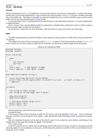 CHAPTER 51. C++ 51.4. STL
51.4.1 std::string
Internals
Many string libraries [Yur13, p. 2.2] implement a structure that contains a pointer to a string buffer, a variable that always
contains the current string length (which is very convenient for many functions: [Yur13, p. 2.2.1]) and a variable containing
the current buffer size. The string in the buffer is usually terminated with zero, in order to be able to pass a pointer to the
buffer into the functions that take usual C ASCIIZ strings.
It is not speciﬁed in the C++ standard [ISO13] how std::string has to be implemented, however, it is usually implemented
as explained above.
The C++ string is not a class (as QString in Qt, for instance) but a template (basic_string), this is done in order to support
various character types: at least char and wchar_t.
So, std::string is a class with char as its base type. And std::wstring is a class with wchar_t as its base type.
MSVC
The MSVC implementation may store the buffer in place instead of using a pointer to a buffer (if the string is shorter than
16 symbols).
This implies that a short string is to occupy at least 16+4+4 = 24 bytes in 32-bit environment or at least 16+8+8 = 32
bytes in 64-bit one, and if the string is longer than 16 characters, we also have to add the length of the string itself.
Listing 51.21: example for MSVC
#include <string>
#include <stdio.h>
struct std_string
{
union
{
char buf[16];
char* ptr;
} u;
size_t size; // AKA 'Mysize' in MSVC
size_t capacity; // AKA 'Myres' in MSVC
};
void dump_std_string(std::string s)
{
struct std_string *p=(struct std_string*)&s;
printf ("[%s] size:%d capacity:%dn", p->size>16 ? p->u.ptr : p->u.buf, p->size, p->⤦
capacity);
};
int main()
{
std::string s1="short string";
std::string s2="string longer that 16 bytes";
dump_std_string(s1);
dump_std_string(s2);
// that works without using c_str()
printf ("%sn", &s1);
printf ("%sn", s2);
};
Almost everything is clear from the source code.
A couple of notes:
If the string is shorter than 16 symbols, a buffer for the string is not to be allocated in the heap. This is convenient
because in practice, a lot of strings are short indeed. Looks like that Microsoft’s developers chose 16 characters as a good
balance.
One very important thing here can be seen at the end of main(): I’m not using the c_str() method, nevertheless, if we
compile and run this code, both strings will appear in the console!
This is why it works.
In the ﬁrst case the string is shorter than 16 characters and the buffer with the string is located in the beginning of the
std::string object (it can be treated as a structure). printf() treats the pointer as a pointer to the null-terminated array of
characters, hence it works.
557
 