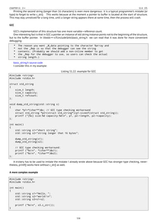CHAPTER 51. C++ 51.4. STL
Printing the second string (longer than 16 characters) is even more dangerous: it is a typical programmer’s mistake (or
typo) to forget to write c_str(). This works because at the moment a pointer to buffer is located at the start of structure.
This may stay unnoticed for a long time, until a longer string appears there at some time, then the process will crash.
GCC
GCC’s implementation of this structure has one more variable—reference count.
One interesting fact is that in GCC a pointer an instance of std::string instance points not to the beginning of the structure,
but to the buffer pointer. In libstdc++-v3includebitsbasic_string.h we can read that it was done for more convenient
debugging:
* The reason you want _M_data pointing to the character %array and
* not the _Rep is so that the debugger can see the string
* contents. (Probably we should add a non-inline member to get
* the _Rep for the debugger to use, so users can check the actual
* string length.)
basic_string.h source code
I consider this in my example:
Listing 51.22: example for GCC
#include <string>
#include <stdio.h>
struct std_string
{
size_t length;
size_t capacity;
size_t refcount;
};
void dump_std_string(std::string s)
{
char *p1=*(char**)&s; // GCC type checking workaround
struct std_string *p2=(struct std_string*)(p1-sizeof(struct std_string));
printf ("[%s] size:%d capacity:%dn", p1, p2->length, p2->capacity);
};
int main()
{
std::string s1="short string";
std::string s2="string longer that 16 bytes";
dump_std_string(s1);
dump_std_string(s2);
// GCC type checking workaround:
printf ("%sn", *(char**)&s1);
printf ("%sn", *(char**)&s2);
};
A trickery has to be used to imitate the mistake I already wrote above because GCC has stronger type checking, never-
theless, printf() works here without c_str() as well.
A more complex example
#include <string>
#include <stdio.h>
int main()
{
std::string s1="Hello, ";
std::string s2="world!n";
std::string s3=s1+s2;
printf ("%sn", s3.c_str());
}
558
 