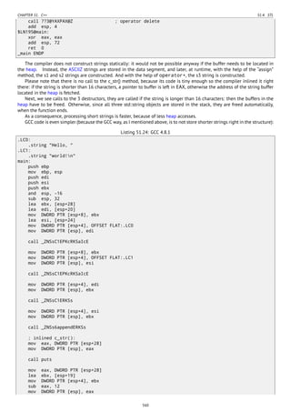 CHAPTER 51. C++ 51.4. STL
call ??3@YAXPAX@Z ; operator delete
add esp, 4
$LN195@main:
xor eax, eax
add esp, 72
ret 0
_main ENDP
The compiler does not construct strings statically: it would not be possible anyway if the buffer needs to be located in
the heap. Instead, the ASCIIZ strings are stored in the data segment, and later, at runtime, with the help of the “assign”
method, the s1 and s2 strings are constructed. And with the help of operator+, the s3 string is constructed.
Please note that there is no call to the c_str() method, because its code is tiny enough so the compiler inlined it right
there: if the string is shorter than 16 characters, a pointer to buffer is left in EAX, otherwise the address of the string buffer
located in the heap is fetched.
Next, we see calls to the 3 destructors, they are called if the string is longer than 16 characters: then the buffers in the
heap have to be freed. Otherwise, since all three std::string objects are stored in the stack, they are freed automatically,
when the function ends.
As a consequence, processing short strings is faster, because of less heap accesses.
GCC code is even simpler (because the GCC way, as I mentioned above, is to not store shorter strings right in the structure):
Listing 51.24: GCC 4.8.1
.LC0:
.string "Hello, "
.LC1:
.string "world!n"
main:
push ebp
mov ebp, esp
push edi
push esi
push ebx
and esp, -16
sub esp, 32
lea ebx, [esp+28]
lea edi, [esp+20]
mov DWORD PTR [esp+8], ebx
lea esi, [esp+24]
mov DWORD PTR [esp+4], OFFSET FLAT:.LC0
mov DWORD PTR [esp], edi
call _ZNSsC1EPKcRKSaIcE
mov DWORD PTR [esp+8], ebx
mov DWORD PTR [esp+4], OFFSET FLAT:.LC1
mov DWORD PTR [esp], esi
call _ZNSsC1EPKcRKSaIcE
mov DWORD PTR [esp+4], edi
mov DWORD PTR [esp], ebx
call _ZNSsC1ERKSs
mov DWORD PTR [esp+4], esi
mov DWORD PTR [esp], ebx
call _ZNSs6appendERKSs
; inlined c_str():
mov eax, DWORD PTR [esp+28]
mov DWORD PTR [esp], eax
call puts
mov eax, DWORD PTR [esp+28]
lea ebx, [esp+19]
mov DWORD PTR [esp+4], ebx
sub eax, 12
mov DWORD PTR [esp], eax
560
 