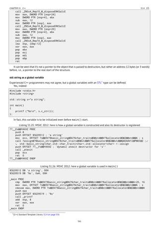 CHAPTER 51. C++ 51.4. STL
call _ZNSs4_Rep10_M_disposeERKSaIcE
mov eax, DWORD PTR [esp+24]
mov DWORD PTR [esp+4], ebx
sub eax, 12
mov DWORD PTR [esp], eax
call _ZNSs4_Rep10_M_disposeERKSaIcE
mov eax, DWORD PTR [esp+20]
mov DWORD PTR [esp+4], ebx
sub eax, 12
mov DWORD PTR [esp], eax
call _ZNSs4_Rep10_M_disposeERKSaIcE
lea esp, [ebp-12]
xor eax, eax
pop ebx
pop esi
pop edi
pop ebp
ret
It can be seen that it’s not a pointer to the object that is passed to destructors, but rather an address 12 bytes (or 3 words)
before, i.e., a pointer to the real start of the structure.
std::string as a global variable
Experienced C++ programmers may not agree, but a global variables with an STL7
type can be deﬁned.
Yes, indeed:
#include <stdio.h>
#include <string>
std::string s="a string";
int main()
{
printf ("%sn", s.c_str());
};
In fact, this variable is to be initialized even before main() start.
Listing 51.25: MSVC 2012: here is how a global variable is constructed and also its destructor is registered
??__Es@@YAXXZ PROC
push 8
push OFFSET $SG39512 ; 'a string'
mov ecx, OFFSET ?s@@3V?$basic_string@DU?$char_traits@D@std@@V?$allocator@D@2@@std@@A ; s
call ?assign@?$basic_string@DU?$char_traits@D@std@@V?$allocator@D@2@@std@@QAEAAV12@PBDI@Z ;⤦
std::basic_string<char,std::char_traits<char>,std::allocator<char> >::assign
push OFFSET ??__Fs@@YAXXZ ; `dynamic atexit destructor for 's''
call _atexit
pop ecx
ret 0
??__Es@@YAXXZ ENDP
Listing 51.26: MSVC 2012: here a global variable is used in main()
$SG39512 DB 'a string', 00H
$SG39519 DB '%s', 0aH, 00H
_main PROC
cmp DWORD PTR ?s@@3V?$basic_string@DU?$char_traits@D@std@@V?$allocator@D@2@@std@@A+20, 16
mov eax, OFFSET ?s@@3V?$basic_string@DU?$char_traits@D@std@@V?$allocator@D@2@@std@@A ; s
cmovae eax, DWORD PTR ?s@@3V?$basic_string@DU?$char_traits@D@std@@V?$allocator@D@2@@std@@A
push eax
push OFFSET $SG39519 ; '%s'
call _printf
add esp, 8
xor eax, eax
ret 0
_main ENDP
7(C++) Standard Template Library: 51.4 on page 556
561
 