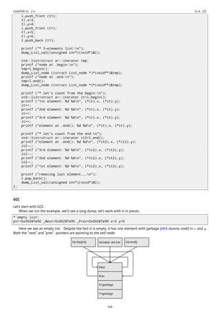 CHAPTER 51. C++ 51.4. STL
l.push_front (t1);
t1.x=3;
t1.y=4;
l.push_front (t1);
t1.x=5;
t1.y=6;
l.push_back (t1);
printf ("* 3-elements list:n");
dump_List_val((unsigned int*)(void*)&l);
std::list<struct a>::iterator tmp;
printf ("node at .begin:n");
tmp=l.begin();
dump_List_node ((struct List_node *)*(void**)&tmp);
printf ("node at .end:n");
tmp=l.end();
dump_List_node ((struct List_node *)*(void**)&tmp);
printf ("* let's count from the begin:n");
std::list<struct a>::iterator it=l.begin();
printf ("1st element: %d %dn", (*it).x, (*it).y);
it++;
printf ("2nd element: %d %dn", (*it).x, (*it).y);
it++;
printf ("3rd element: %d %dn", (*it).x, (*it).y);
it++;
printf ("element at .end(): %d %dn", (*it).x, (*it).y);
printf ("* let's count from the end:n");
std::list<struct a>::iterator it2=l.end();
printf ("element at .end(): %d %dn", (*it2).x, (*it2).y);
it2--;
printf ("3rd element: %d %dn", (*it2).x, (*it2).y);
it2--;
printf ("2nd element: %d %dn", (*it2).x, (*it2).y);
it2--;
printf ("1st element: %d %dn", (*it2).x, (*it2).y);
printf ("removing last element...n");
l.pop_back();
dump_List_val((unsigned int*)(void*)&l);
};
GCC
Let’s start with GCC.
When we run the example, we’ll see a long dump, let’s work with it in pieces.
* empty list:
ptr=0x0028fe90 _Next=0x0028fe90 _Prev=0x0028fe90 x=3 y=0
Here we see an empty list. Despite the fact it is empty, it has one element with garbage (AKA dummy node) in x and y.
Both the “next” and “prev” pointers are pointing to the self node:
..Next .
Prev
.
X=garbage
.
Y=garbage
.
Variable std::list
.
list.begin()
.
list.end()
........
564
 