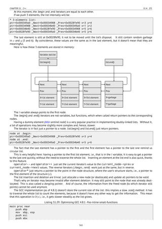 CHAPTER 51. C++ 51.4. STL
At this moment, the .begin and .end iterators are equal to each other.
If we push 3 elements, the list internally will be:
* 3-elements list:
ptr=0x000349a0 _Next=0x00034988 _Prev=0x0028fe90 x=3 y=4
ptr=0x00034988 _Next=0x00034b40 _Prev=0x000349a0 x=1 y=2
ptr=0x00034b40 _Next=0x0028fe90 _Prev=0x00034988 x=5 y=6
ptr=0x0028fe90 _Next=0x000349a0 _Prev=0x00034b40 x=5 y=6
The last element is still at 0x0028fe90, it not to be moved until the list’s disposal. It still contain random garbage
in x and y (5 and 6). By coincidence, these values are the same as in the last element, but it doesn’t mean that they are
meaningful.
Here is how these 3 elements are stored in memory:
..Next .
Prev
.
X=1st element
.
Y=1st element
. Next.
Prev
.
X=2nd element
.
Y=2nd element
. Next.
Prev
.
X=3rd element
.
Y=3rd element
. Next.
Prev
.
X=garbage
.
Y=garbage
.
Variable std::list
.
list.begin()
.
list.end()
........
The l variable always points to the ﬁrst node.
The .begin() and .end() iterators are not variables, but functions, which when called return pointers to the corresponding
nodes.
Having a dummy element (AKA sentinel node) is a very popular practice in implementing doubly-linked lists. Without it,
a lot of operations may become slightly more complex and, hence, slower.
The iterator is in fact just a pointer to a node. list.begin() and list.end() just return pointers.
node at .begin:
ptr=0x000349a0 _Next=0x00034988 _Prev=0x0028fe90 x=3 y=4
node at .end:
ptr=0x0028fe90 _Next=0x000349a0 _Prev=0x00034b40 x=5 y=6
The fact that the last element has a pointer to the ﬁrst and the ﬁrst element has a pointer to the last one remind us
circular list.
This is very helpful here: having a pointer to the ﬁrst list element, i.e., that is in the l variable, it is easy to get a pointer
to the last one quickly, without the need to traverse the whole list. Inserting an element at the list end is also quick, thanks
to this feature.
operator-- and operator++ just set the current iterator’s value to the current_node->prev or
current_node->next values. The reverse iterators (.rbegin, .rend) work just as the same, but in reverse.
operator* just returns a pointer to the point in the node structure, where the user’s structure starts, i.e., a pointer to
the ﬁrst element of the structure (x).
The list insertion and deletion are trivial: just allocate a new node (or deallocate) and update all pointers to be valid.
That’s why an iterator may become invalid after element deletion: it may still point to the node that was already deal-
located. This is also called a dangling pointer. And of course, the information from the freed node (to which iterator still
points) cannot be used anymore.
The GCC implementation (as of 4.8.1) doesn’t store the current size of the list: this implies a slow .size() method: it has
to traverse the whole list to count the elements, because it doesn’t have any other way to get the information. This mean
that this operation is O(n), i.e., it gets slower steadily as the list grows.
Listing 51.29: Optimizing GCC 4.8.1 -fno-inline-small-functions
main proc near
push ebp
mov ebp, esp
push esi
push ebx
565
 