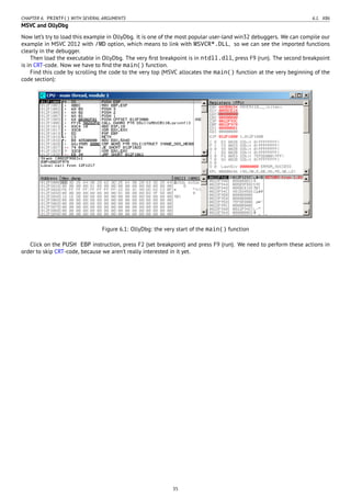 CHAPTER 6. PRINTF() WITH SEVERAL ARGUMENTS 6.1. X86
MSVC and OllyDbg
Now let’s try to load this example in OllyDbg. It is one of the most popular user-land win32 debuggers. We can compile our
example in MSVC 2012 with /MD option, which means to link with MSVCR*.DLL, so we can see the imported functions
clearly in the debugger.
Then load the executable in OllyDbg. The very ﬁrst breakpoint is in ntdll.dll, press F9 (run). The second breakpoint
is in CRT-code. Now we have to ﬁnd the main() function.
Find this code by scrolling the code to the very top (MSVC allocates the main() function at the very beginning of the
code section):
Figure 6.1: OllyDbg: the very start of the main() function
Click on the PUSH EBP instruction, press F2 (set breakpoint) and press F9 (run). We need to perform these actions in
order to skip CRT-code, because we aren’t really interested in it yet.
35
 