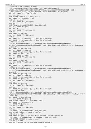 CHAPTER 51. C++ 51.4. STL
; allocate first "garbage" element
call ?_Buynode0@?$_List_alloc@$0A@U?$_List_base_types@Ua@@V?⤦
$allocator@Ua@@@std@@@std@@@std@@QAEPAU?$_List_node@Ua@@PAX@2@PAU32@0@Z ; std::⤦
_List_alloc<0,std::_List_base_types<a,std::allocator<a> > >::_Buynode0
mov edi, DWORD PTR __imp__printf
mov ebx, eax
push OFFSET $SG40685 ; '* empty list:'
mov DWORD PTR _l$[esp+32], ebx
call edi ; printf
lea eax, DWORD PTR _l$[esp+32]
push eax
call ?dump_List_val@@YAXPAI@Z ; dump_List_val
mov esi, DWORD PTR [ebx]
add esp, 8
lea eax, DWORD PTR _t1$[esp+28]
push eax
push DWORD PTR [esi+4]
lea ecx, DWORD PTR _l$[esp+36]
push esi
mov DWORD PTR _t1$[esp+40], 1 ; data for a new node
mov DWORD PTR _t1$[esp+44], 2 ; data for a new node
; allocate new node
call ??$_Buynode@ABUa@@@?$_List_buy@Ua@@V?$allocator@Ua@@@std@@@std@@QAEPAU?⤦
$_List_node@Ua@@PAX@1@PAU21@0ABUa@@@Z ; std::_List_buy<a,std::allocator<a> >::_Buynode<a ⤦
const &>
mov DWORD PTR [esi+4], eax
mov ecx, DWORD PTR [eax+4]
mov DWORD PTR _t1$[esp+28], 3 ; data for a new node
mov DWORD PTR [ecx], eax
mov esi, DWORD PTR [ebx]
lea eax, DWORD PTR _t1$[esp+28]
push eax
push DWORD PTR [esi+4]
lea ecx, DWORD PTR _l$[esp+36]
push esi
mov DWORD PTR _t1$[esp+44], 4 ; data for a new node
; allocate new node
call ??$_Buynode@ABUa@@@?$_List_buy@Ua@@V?$allocator@Ua@@@std@@@std@@QAEPAU?⤦
$_List_node@Ua@@PAX@1@PAU21@0ABUa@@@Z ; std::_List_buy<a,std::allocator<a> >::_Buynode<a ⤦
const &>
mov DWORD PTR [esi+4], eax
mov ecx, DWORD PTR [eax+4]
mov DWORD PTR _t1$[esp+28], 5 ; data for a new node
mov DWORD PTR [ecx], eax
lea eax, DWORD PTR _t1$[esp+28]
push eax
push DWORD PTR [ebx+4]
lea ecx, DWORD PTR _l$[esp+36]
push ebx
mov DWORD PTR _t1$[esp+44], 6 ; data for a new node
; allocate new node
call ??$_Buynode@ABUa@@@?$_List_buy@Ua@@V?$allocator@Ua@@@std@@@std@@QAEPAU?⤦
$_List_node@Ua@@PAX@1@PAU21@0ABUa@@@Z ; std::_List_buy<a,std::allocator<a> >::_Buynode<a ⤦
const &>
mov DWORD PTR [ebx+4], eax
mov ecx, DWORD PTR [eax+4]
push OFFSET $SG40689 ; '* 3-elements list:'
mov DWORD PTR _l$[esp+36], 3
mov DWORD PTR [ecx], eax
call edi ; printf
lea eax, DWORD PTR _l$[esp+32]
push eax
call ?dump_List_val@@YAXPAI@Z ; dump_List_val
push OFFSET $SG40831 ; 'node at .begin:'
call edi ; printf
push DWORD PTR [ebx] ; get next field of node l variable points to
call ?dump_List_node@@YAXPAUList_node@@@Z ; dump_List_node
push OFFSET $SG40835 ; 'node at .end:'
call edi ; printf
push ebx ; pointer to the node $l$ variable points to!
569
 