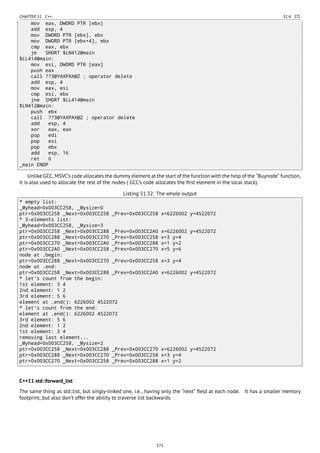 CHAPTER 51. C++ 51.4. STL
mov eax, DWORD PTR [ebx]
add esp, 4
mov DWORD PTR [ebx], ebx
mov DWORD PTR [ebx+4], ebx
cmp eax, ebx
je SHORT $LN412@main
$LL414@main:
mov esi, DWORD PTR [eax]
push eax
call ??3@YAXPAX@Z ; operator delete
add esp, 4
mov eax, esi
cmp esi, ebx
jne SHORT $LL414@main
$LN412@main:
push ebx
call ??3@YAXPAX@Z ; operator delete
add esp, 4
xor eax, eax
pop edi
pop esi
pop ebx
add esp, 16
ret 0
_main ENDP
Unlike GCC, MSVC’s code allocates the dummy element at the start of the function with the help of the “Buynode” function,
it is also used to allocate the rest of the nodes ( GCC’s code allocates the ﬁrst element in the local stack).
Listing 51.32: The whole output
* empty list:
_Myhead=0x003CC258, _Mysize=0
ptr=0x003CC258 _Next=0x003CC258 _Prev=0x003CC258 x=6226002 y=4522072
* 3-elements list:
_Myhead=0x003CC258, _Mysize=3
ptr=0x003CC258 _Next=0x003CC288 _Prev=0x003CC2A0 x=6226002 y=4522072
ptr=0x003CC288 _Next=0x003CC270 _Prev=0x003CC258 x=3 y=4
ptr=0x003CC270 _Next=0x003CC2A0 _Prev=0x003CC288 x=1 y=2
ptr=0x003CC2A0 _Next=0x003CC258 _Prev=0x003CC270 x=5 y=6
node at .begin:
ptr=0x003CC288 _Next=0x003CC270 _Prev=0x003CC258 x=3 y=4
node at .end:
ptr=0x003CC258 _Next=0x003CC288 _Prev=0x003CC2A0 x=6226002 y=4522072
* let's count from the begin:
1st element: 3 4
2nd element: 1 2
3rd element: 5 6
element at .end(): 6226002 4522072
* let's count from the end:
element at .end(): 6226002 4522072
3rd element: 5 6
2nd element: 1 2
1st element: 3 4
removing last element...
_Myhead=0x003CC258, _Mysize=2
ptr=0x003CC258 _Next=0x003CC288 _Prev=0x003CC270 x=6226002 y=4522072
ptr=0x003CC288 _Next=0x003CC270 _Prev=0x003CC258 x=3 y=4
ptr=0x003CC270 _Next=0x003CC258 _Prev=0x003CC288 x=1 y=2
C++11 std::forward_list
The same thing as std::list, but singly-linked one, i.e., having only the “next” ﬁeld at each node. It has a smaller memory
footprint, but also don’t offer the ability to traverse list backwards.
571
 