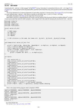 CHAPTER 51. C++ 51.4. STL
51.4.3 std::vector
I would call std::vector a “safe wrapper” of thePODT8
C array. Internally it is somewhat similar to std::string ( 51.4.1
on page 557): it has a pointer to the allocated buffer, a pointer to the end of the array, and a pointer to the end of the allocated
buffer.
The array’s elements lie in memory adjacently to each other, just like in a normal array ( 18 on page 257). In C++11 there
is a new method called .data() , that returns a pointer to the buffer, like .c_str() in std::string.
The buffer allocated in the heap can be larger than the array itself.
Both MSVC’s and GCC’s implementations are similar, just the names of the structure’s ﬁelds are slightly different9
, so here
is one source code that works for both compilers. Here is again the C-like code for dumping the structure of std::vector:
#include <stdio.h>
#include <vector>
#include <algorithm>
#include <functional>
struct vector_of_ints
{
// MSVC names:
int *Myfirst;
int *Mylast;
int *Myend;
// GCC structure is the same, but names are: _M_start, _M_finish, _M_end_of_storage
};
void dump(struct vector_of_ints *in)
{
printf ("_Myfirst=%p, _Mylast=%p, _Myend=%pn", in->Myfirst, in->Mylast, in->Myend);
size_t size=(in->Mylast-in->Myfirst);
size_t capacity=(in->Myend-in->Myfirst);
printf ("size=%d, capacity=%dn", size, capacity);
for (size_t i=0; i<size; i++)
printf ("element %d: %dn", i, in->Myfirst[i]);
};
int main()
{
std::vector<int> c;
dump ((struct vector_of_ints*)(void*)&c);
c.push_back(1);
dump ((struct vector_of_ints*)(void*)&c);
c.push_back(2);
dump ((struct vector_of_ints*)(void*)&c);
c.push_back(3);
dump ((struct vector_of_ints*)(void*)&c);
c.push_back(4);
dump ((struct vector_of_ints*)(void*)&c);
c.reserve (6);
dump ((struct vector_of_ints*)(void*)&c);
c.push_back(5);
dump ((struct vector_of_ints*)(void*)&c);
c.push_back(6);
dump ((struct vector_of_ints*)(void*)&c);
printf ("%dn", c.at(5)); // with bounds checking
printf ("%dn", c[8]); // operator[], without bounds checking
};
Here is the output of this program when compiled in MSVC:
_Myfirst=00000000, _Mylast=00000000, _Myend=00000000
size=0, capacity=0
_Myfirst=0051CF48, _Mylast=0051CF4C, _Myend=0051CF4C
size=1, capacity=1
element 0: 1
_Myfirst=0051CF58, _Mylast=0051CF60, _Myend=0051CF60
size=2, capacity=2
element 0: 1
8(C++) Plain Old Data Type
9GCC internals: http://go.yurichev.com/17086
572
 