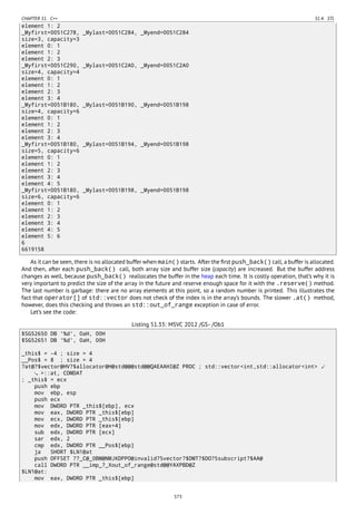 CHAPTER 51. C++ 51.4. STL
element 1: 2
_Myfirst=0051C278, _Mylast=0051C284, _Myend=0051C284
size=3, capacity=3
element 0: 1
element 1: 2
element 2: 3
_Myfirst=0051C290, _Mylast=0051C2A0, _Myend=0051C2A0
size=4, capacity=4
element 0: 1
element 1: 2
element 2: 3
element 3: 4
_Myfirst=0051B180, _Mylast=0051B190, _Myend=0051B198
size=4, capacity=6
element 0: 1
element 1: 2
element 2: 3
element 3: 4
_Myfirst=0051B180, _Mylast=0051B194, _Myend=0051B198
size=5, capacity=6
element 0: 1
element 1: 2
element 2: 3
element 3: 4
element 4: 5
_Myfirst=0051B180, _Mylast=0051B198, _Myend=0051B198
size=6, capacity=6
element 0: 1
element 1: 2
element 2: 3
element 3: 4
element 4: 5
element 5: 6
6
6619158
As it can be seen, there is no allocated buffer when main() starts. After the ﬁrst push_back() call, a buffer is allocated.
And then, after each push_back() call, both array size and buffer size (capacity) are increased. But the buffer address
changes as well, because push_back() reallocates the buffer in the heap each time. It is costly operation, that’s why it is
very important to predict the size of the array in the future and reserve enough space for it with the .reserve() method.
The last number is garbage: there are no array elements at this point, so a random number is printed. This illustrates the
fact that operator[] of std::vector does not check of the index is in the array’s bounds. The slower .at() method,
however, does this checking and throws an std::out_of_range exception in case of error.
Let’s see the code:
Listing 51.33: MSVC 2012 /GS- /Ob1
$SG52650 DB '%d', 0aH, 00H
$SG52651 DB '%d', 0aH, 00H
_this$ = -4 ; size = 4
__Pos$ = 8 ; size = 4
?at@?$vector@HV?$allocator@H@std@@@std@@QAEAAHI@Z PROC ; std::vector<int,std::allocator<int> ⤦
>::at, COMDAT
; _this$ = ecx
push ebp
mov ebp, esp
push ecx
mov DWORD PTR _this$[ebp], ecx
mov eax, DWORD PTR _this$[ebp]
mov ecx, DWORD PTR _this$[ebp]
mov edx, DWORD PTR [eax+4]
sub edx, DWORD PTR [ecx]
sar edx, 2
cmp edx, DWORD PTR __Pos$[ebp]
ja SHORT $LN1@at
push OFFSET ??_C@_0BM@NMJKDPPO@invalid?5vector?$DMT?$DO?5subscript?$AA@
call DWORD PTR __imp_?_Xout_of_range@std@@YAXPBD@Z
$LN1@at:
mov eax, DWORD PTR _this$[ebp]
573
 