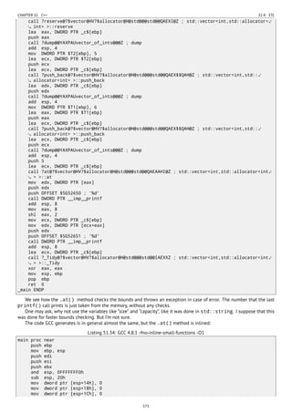 CHAPTER 51. C++ 51.4. STL
call ?reserve@?$vector@HV?$allocator@H@std@@@std@@QAEXI@Z ; std::vector<int,std::allocator<⤦
int> >::reserve
lea eax, DWORD PTR _c$[ebp]
push eax
call ?dump@@YAXPAUvector_of_ints@@@Z ; dump
add esp, 4
mov DWORD PTR $T2[ebp], 5
lea ecx, DWORD PTR $T2[ebp]
push ecx
lea ecx, DWORD PTR _c$[ebp]
call ?push_back@?$vector@HV?$allocator@H@std@@@std@@QAEX$$QAH@Z ; std::vector<int,std::⤦
allocator<int> >::push_back
lea edx, DWORD PTR _c$[ebp]
push edx
call ?dump@@YAXPAUvector_of_ints@@@Z ; dump
add esp, 4
mov DWORD PTR $T1[ebp], 6
lea eax, DWORD PTR $T1[ebp]
push eax
lea ecx, DWORD PTR _c$[ebp]
call ?push_back@?$vector@HV?$allocator@H@std@@@std@@QAEX$$QAH@Z ; std::vector<int,std::⤦
allocator<int> >::push_back
lea ecx, DWORD PTR _c$[ebp]
push ecx
call ?dump@@YAXPAUvector_of_ints@@@Z ; dump
add esp, 4
push 5
lea ecx, DWORD PTR _c$[ebp]
call ?at@?$vector@HV?$allocator@H@std@@@std@@QAEAAHI@Z ; std::vector<int,std::allocator<int⤦
> >::at
mov edx, DWORD PTR [eax]
push edx
push OFFSET $SG52650 ; '%d'
call DWORD PTR __imp__printf
add esp, 8
mov eax, 8
shl eax, 2
mov ecx, DWORD PTR _c$[ebp]
mov edx, DWORD PTR [ecx+eax]
push edx
push OFFSET $SG52651 ; '%d'
call DWORD PTR __imp__printf
add esp, 8
lea ecx, DWORD PTR _c$[ebp]
call ?_Tidy@?$vector@HV?$allocator@H@std@@@std@@IAEXXZ ; std::vector<int,std::allocator<int⤦
> >::_Tidy
xor eax, eax
mov esp, ebp
pop ebp
ret 0
_main ENDP
We see how the .at() method checks the bounds and throws an exception in case of error. The number that the last
printf() call prints is just taken from the memory, without any checks.
One may ask, why not use the variables like “size” and “capacity”, like it was done in std::string. I suppose that this
was done for faster bounds checking. But I’m not sure.
The code GCC generates is in general almost the same, but the .at() method is inlined:
Listing 51.34: GCC 4.8.1 -fno-inline-small-functions -O1
main proc near
push ebp
mov ebp, esp
push edi
push esi
push ebx
and esp, 0FFFFFFF0h
sub esp, 20h
mov dword ptr [esp+14h], 0
mov dword ptr [esp+18h], 0
mov dword ptr [esp+1Ch], 0
575
 