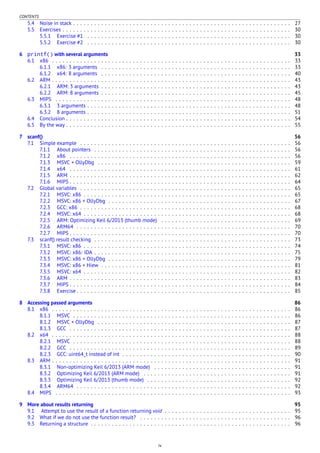 CONTENTS
5.4 Noise in stack . . . . . . . . . . . . . . . . . . . . . . . . . . . . . . . . . . . . . . . . . . . . . . . . . . . . . . . . . . . . . . 27
5.5 Exercises . . . . . . . . . . . . . . . . . . . . . . . . . . . . . . . . . . . . . . . . . . . . . . . . . . . . . . . . . . . . . . . . . 30
5.5.1 Exercise #1 . . . . . . . . . . . . . . . . . . . . . . . . . . . . . . . . . . . . . . . . . . . . . . . . . . . . . . . . . . 30
5.5.2 Exercise #2 . . . . . . . . . . . . . . . . . . . . . . . . . . . . . . . . . . . . . . . . . . . . . . . . . . . . . . . . . . 30
6 printf() with several arguments 33
6.1 x86 . . . . . . . . . . . . . . . . . . . . . . . . . . . . . . . . . . . . . . . . . . . . . . . . . . . . . . . . . . . . . . . . . . . . 33
6.1.1 x86: 3 arguments . . . . . . . . . . . . . . . . . . . . . . . . . . . . . . . . . . . . . . . . . . . . . . . . . . . . . . 33
6.1.2 x64: 8 arguments . . . . . . . . . . . . . . . . . . . . . . . . . . . . . . . . . . . . . . . . . . . . . . . . . . . . . . 40
6.2 ARM . . . . . . . . . . . . . . . . . . . . . . . . . . . . . . . . . . . . . . . . . . . . . . . . . . . . . . . . . . . . . . . . . . . . 43
6.2.1 ARM: 3 arguments . . . . . . . . . . . . . . . . . . . . . . . . . . . . . . . . . . . . . . . . . . . . . . . . . . . . . . 43
6.2.2 ARM: 8 arguments . . . . . . . . . . . . . . . . . . . . . . . . . . . . . . . . . . . . . . . . . . . . . . . . . . . . . . 45
6.3 MIPS . . . . . . . . . . . . . . . . . . . . . . . . . . . . . . . . . . . . . . . . . . . . . . . . . . . . . . . . . . . . . . . . . . . 48
6.3.1 3 arguments . . . . . . . . . . . . . . . . . . . . . . . . . . . . . . . . . . . . . . . . . . . . . . . . . . . . . . . . . . 48
6.3.2 8 arguments . . . . . . . . . . . . . . . . . . . . . . . . . . . . . . . . . . . . . . . . . . . . . . . . . . . . . . . . . . 51
6.4 Conclusion . . . . . . . . . . . . . . . . . . . . . . . . . . . . . . . . . . . . . . . . . . . . . . . . . . . . . . . . . . . . . . . . 54
6.5 By the way . . . . . . . . . . . . . . . . . . . . . . . . . . . . . . . . . . . . . . . . . . . . . . . . . . . . . . . . . . . . . . . . 55
7 scanf() 56
7.1 Simple example . . . . . . . . . . . . . . . . . . . . . . . . . . . . . . . . . . . . . . . . . . . . . . . . . . . . . . . . . . . . 56
7.1.1 About pointers . . . . . . . . . . . . . . . . . . . . . . . . . . . . . . . . . . . . . . . . . . . . . . . . . . . . . . . . 56
7.1.2 x86 . . . . . . . . . . . . . . . . . . . . . . . . . . . . . . . . . . . . . . . . . . . . . . . . . . . . . . . . . . . . . . . 56
7.1.3 MSVC + OllyDbg . . . . . . . . . . . . . . . . . . . . . . . . . . . . . . . . . . . . . . . . . . . . . . . . . . . . . . . 59
7.1.4 x64 . . . . . . . . . . . . . . . . . . . . . . . . . . . . . . . . . . . . . . . . . . . . . . . . . . . . . . . . . . . . . . . 61
7.1.5 ARM . . . . . . . . . . . . . . . . . . . . . . . . . . . . . . . . . . . . . . . . . . . . . . . . . . . . . . . . . . . . . . . 62
7.1.6 MIPS . . . . . . . . . . . . . . . . . . . . . . . . . . . . . . . . . . . . . . . . . . . . . . . . . . . . . . . . . . . . . . . 64
7.2 Global variables . . . . . . . . . . . . . . . . . . . . . . . . . . . . . . . . . . . . . . . . . . . . . . . . . . . . . . . . . . . . 65
7.2.1 MSVC: x86 . . . . . . . . . . . . . . . . . . . . . . . . . . . . . . . . . . . . . . . . . . . . . . . . . . . . . . . . . . . 65
7.2.2 MSVC: x86 + OllyDbg . . . . . . . . . . . . . . . . . . . . . . . . . . . . . . . . . . . . . . . . . . . . . . . . . . . . 67
7.2.3 GCC: x86 . . . . . . . . . . . . . . . . . . . . . . . . . . . . . . . . . . . . . . . . . . . . . . . . . . . . . . . . . . . . 68
7.2.4 MSVC: x64 . . . . . . . . . . . . . . . . . . . . . . . . . . . . . . . . . . . . . . . . . . . . . . . . . . . . . . . . . . . 68
7.2.5 ARM: Optimizing Keil 6/2013 (thumb mode) . . . . . . . . . . . . . . . . . . . . . . . . . . . . . . . . . . . . . 69
7.2.6 ARM64 . . . . . . . . . . . . . . . . . . . . . . . . . . . . . . . . . . . . . . . . . . . . . . . . . . . . . . . . . . . . . 70
7.2.7 MIPS . . . . . . . . . . . . . . . . . . . . . . . . . . . . . . . . . . . . . . . . . . . . . . . . . . . . . . . . . . . . . . . 70
7.3 scanf() result checking . . . . . . . . . . . . . . . . . . . . . . . . . . . . . . . . . . . . . . . . . . . . . . . . . . . . . . . . 73
7.3.1 MSVC: x86 . . . . . . . . . . . . . . . . . . . . . . . . . . . . . . . . . . . . . . . . . . . . . . . . . . . . . . . . . . . 74
7.3.2 MSVC: x86: IDA . . . . . . . . . . . . . . . . . . . . . . . . . . . . . . . . . . . . . . . . . . . . . . . . . . . . . . . . 75
7.3.3 MSVC: x86 + OllyDbg . . . . . . . . . . . . . . . . . . . . . . . . . . . . . . . . . . . . . . . . . . . . . . . . . . . . 79
7.3.4 MSVC: x86 + Hiew . . . . . . . . . . . . . . . . . . . . . . . . . . . . . . . . . . . . . . . . . . . . . . . . . . . . . . 81
7.3.5 MSVC: x64 . . . . . . . . . . . . . . . . . . . . . . . . . . . . . . . . . . . . . . . . . . . . . . . . . . . . . . . . . . . 82
7.3.6 ARM . . . . . . . . . . . . . . . . . . . . . . . . . . . . . . . . . . . . . . . . . . . . . . . . . . . . . . . . . . . . . . . 83
7.3.7 MIPS . . . . . . . . . . . . . . . . . . . . . . . . . . . . . . . . . . . . . . . . . . . . . . . . . . . . . . . . . . . . . . . 84
7.3.8 Exercise . . . . . . . . . . . . . . . . . . . . . . . . . . . . . . . . . . . . . . . . . . . . . . . . . . . . . . . . . . . . . 85
8 Accessing passed arguments 86
8.1 x86 . . . . . . . . . . . . . . . . . . . . . . . . . . . . . . . . . . . . . . . . . . . . . . . . . . . . . . . . . . . . . . . . . . . . 86
8.1.1 MSVC . . . . . . . . . . . . . . . . . . . . . . . . . . . . . . . . . . . . . . . . . . . . . . . . . . . . . . . . . . . . . . 86
8.1.2 MSVC + OllyDbg . . . . . . . . . . . . . . . . . . . . . . . . . . . . . . . . . . . . . . . . . . . . . . . . . . . . . . . 87
8.1.3 GCC . . . . . . . . . . . . . . . . . . . . . . . . . . . . . . . . . . . . . . . . . . . . . . . . . . . . . . . . . . . . . . . 87
8.2 x64 . . . . . . . . . . . . . . . . . . . . . . . . . . . . . . . . . . . . . . . . . . . . . . . . . . . . . . . . . . . . . . . . . . . . 88
8.2.1 MSVC . . . . . . . . . . . . . . . . . . . . . . . . . . . . . . . . . . . . . . . . . . . . . . . . . . . . . . . . . . . . . . 88
8.2.2 GCC . . . . . . . . . . . . . . . . . . . . . . . . . . . . . . . . . . . . . . . . . . . . . . . . . . . . . . . . . . . . . . . 89
8.2.3 GCC: uint64_t instead of int . . . . . . . . . . . . . . . . . . . . . . . . . . . . . . . . . . . . . . . . . . . . . . . . 90
8.3 ARM . . . . . . . . . . . . . . . . . . . . . . . . . . . . . . . . . . . . . . . . . . . . . . . . . . . . . . . . . . . . . . . . . . . . 91
8.3.1 Non-optimizing Keil 6/2013 (ARM mode) . . . . . . . . . . . . . . . . . . . . . . . . . . . . . . . . . . . . . . . 91
8.3.2 Optimizing Keil 6/2013 (ARM mode) . . . . . . . . . . . . . . . . . . . . . . . . . . . . . . . . . . . . . . . . . . 91
8.3.3 Optimizing Keil 6/2013 (thumb mode) . . . . . . . . . . . . . . . . . . . . . . . . . . . . . . . . . . . . . . . . . 92
8.3.4 ARM64 . . . . . . . . . . . . . . . . . . . . . . . . . . . . . . . . . . . . . . . . . . . . . . . . . . . . . . . . . . . . . 92
8.4 MIPS . . . . . . . . . . . . . . . . . . . . . . . . . . . . . . . . . . . . . . . . . . . . . . . . . . . . . . . . . . . . . . . . . . . 93
9 More about results returning 95
9.1 Attempt to use the result of a function returning void . . . . . . . . . . . . . . . . . . . . . . . . . . . . . . . . . . . . 95
9.2 What if we do not use the function result? . . . . . . . . . . . . . . . . . . . . . . . . . . . . . . . . . . . . . . . . . . . 96
9.3 Returning a structure . . . . . . . . . . . . . . . . . . . . . . . . . . . . . . . . . . . . . . . . . . . . . . . . . . . . . . . . . 96
iv
 