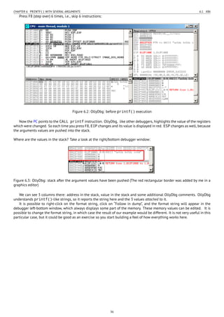CHAPTER 6. PRINTF() WITH SEVERAL ARGUMENTS 6.1. X86
Press F8 (step over) 6 times, i.e., skip 6 instructions:
Figure 6.2: OllyDbg: before printf() execution
Now the PC points to the CALL printf instruction. OllyDbg, like other debuggers, highlights the value of the registers
which were changed. So each time you press F8, EIP changes and its value is displayed in red. ESP changes as well, because
the arguments values are pushed into the stack.
Where are the values in the stack? Take a look at the right/bottom debugger window:
Figure 6.3: OllyDbg: stack after the argument values have been pushed (The red rectangular border was added by me in a
graphics editor)
We can see 3 columns there: address in the stack, value in the stack and some additional OllyDbg comments. OllyDbg
understands printf()-like strings, so it reports the string here and the 3 values attached to it.
It is possible to right-click on the format string, click on “Follow in dump”, and the format string will appear in the
debugger left-bottom window, which always displays some part of the memory. These memory values can be edited. It is
possible to change the format string, in which case the result of our example would be different. It is not very useful in this
particular case, but it could be good as an exercise so you start building a feel of how everything works here.
36
 
