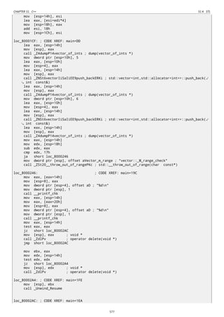 CHAPTER 51. C++ 51.4. STL
mov [esp+14h], esi
lea eax, [esi+edi*4]
mov [esp+18h], eax
add esi, 18h
mov [esp+1Ch], esi
loc_80001CF: ; CODE XREF: main+DD
lea eax, [esp+14h]
mov [esp], eax
call _Z4dumpP14vector_of_ints ; dump(vector_of_ints *)
mov dword ptr [esp+10h], 5
lea eax, [esp+10h]
mov [esp+4], eax
lea eax, [esp+14h]
mov [esp], eax
call _ZNSt6vectorIiSaIiEE9push_backERKi ; std::vector<int,std::allocator<int>>::push_back(⤦
int const&)
lea eax, [esp+14h]
mov [esp], eax
call _Z4dumpP14vector_of_ints ; dump(vector_of_ints *)
mov dword ptr [esp+10h], 6
lea eax, [esp+10h]
mov [esp+4], eax
lea eax, [esp+14h]
mov [esp], eax
call _ZNSt6vectorIiSaIiEE9push_backERKi ; std::vector<int,std::allocator<int>>::push_back(⤦
int const&)
lea eax, [esp+14h]
mov [esp], eax
call _Z4dumpP14vector_of_ints ; dump(vector_of_ints *)
mov eax, [esp+14h]
mov edx, [esp+18h]
sub edx, eax
cmp edx, 17h
ja short loc_8000246
mov dword ptr [esp], offset aVector_m_range ; "vector::_M_range_check"
call _ZSt20__throw_out_of_rangePKc ; std::__throw_out_of_range(char const*)
loc_8000246: ; CODE XREF: main+19C
mov eax, [eax+14h]
mov [esp+8], eax
mov dword ptr [esp+4], offset aD ; "%dn"
mov dword ptr [esp], 1
call __printf_chk
mov eax, [esp+14h]
mov eax, [eax+20h]
mov [esp+8], eax
mov dword ptr [esp+4], offset aD ; "%dn"
mov dword ptr [esp], 1
call __printf_chk
mov eax, [esp+14h]
test eax, eax
jz short loc_80002AC
mov [esp], eax ; void *
call _ZdlPv ; operator delete(void *)
jmp short loc_80002AC
mov ebx, eax
mov edx, [esp+14h]
test edx, edx
jz short loc_80002A4
mov [esp], edx ; void *
call _ZdlPv ; operator delete(void *)
loc_80002A4: ; CODE XREF: main+1FE
mov [esp], ebx
call _Unwind_Resume
loc_80002AC: ; CODE XREF: main+1EA
577
 