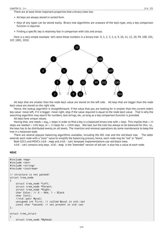 CHAPTER 51. C++ 51.4. STL
There are at least three important properties that a binary trees has:
• All keys are always stored in sorted form.
• Keys of any types can be stored easily. Binary tree algorithms are unaware of the key’s type, only a key comparison
function is required.
• Finding a speciﬁc key is relatively fast in comparison with lists and arrays.
Here is a very simple example: let’s store these numbers in a binary tree: 0, 1, 2, 3, 5, 6, 9, 10, 11, 12, 20, 99, 100, 101,
107, 1001, 1010.
..10.
1
.
0
.
5
.
3
.
2
..
6
..
9
.
100
.
20
.
12
.
11
..
99
.
107
.
101
.
1001
..
1010
All keys that are smaller than the node key’s value are stored on the left side. All keys that are bigger than the node
key’s value are stored on the right side.
Hence, the lookup algorithm is straightforward: if the value that you are looking for is smaller than the current node’s
key value: move left, if it is bigger: move right, stop if the value required is equal to the node key’s value. That is why the
searching algorithm may search for numbers, text strings, etc, as long as a key comparison function is provided.
All keys have unique values.
Having that, one needs ≈ log2 n steps in order to ﬁnd a key in a balanced binary tree with n keys. This implies that ≈ 10
steps are needed ≈ 1000 keys, or ≈ 13 steps for ≈ 10000 keys. Not bad, but the tree has always to be balanced for this: i.e.,
the keys has to be distributed evenly on all levels. The insertion and removal operations do some maintenance to keep the
tree in a balanced state.
There are several popular balancing algorithms available, including the AVL tree and the red-black tree. The latter
extends each node with a “color” value to simplify the balancing process, hence, each node may be “red” or “black”.
Both GCC’s and MSVC’s std::map and std::set template implementations use red-black trees.
std::set contains only keys. std::map is the “extended” version of std::set: it also has a value at each node.
MSVC
#include <map>
#include <set>
#include <string>
#include <iostream>
// structure is not packed!
struct tree_node
{
struct tree_node *Left;
struct tree_node *Parent;
struct tree_node *Right;
char Color; // 0 - Red, 1 - Black
char Isnil;
//std::pair Myval;
unsigned int first; // called Myval in std::set
const char *second; // not present in std::set
};
struct tree_struct
{
struct tree_node *Myhead;
579
 