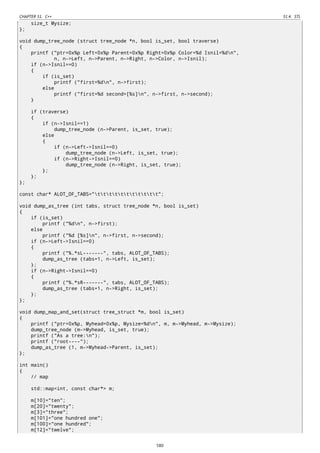 CHAPTER 51. C++ 51.4. STL
size_t Mysize;
};
void dump_tree_node (struct tree_node *n, bool is_set, bool traverse)
{
printf ("ptr=0x%p Left=0x%p Parent=0x%p Right=0x%p Color=%d Isnil=%dn",
n, n->Left, n->Parent, n->Right, n->Color, n->Isnil);
if (n->Isnil==0)
{
if (is_set)
printf ("first=%dn", n->first);
else
printf ("first=%d second=[%s]n", n->first, n->second);
}
if (traverse)
{
if (n->Isnil==1)
dump_tree_node (n->Parent, is_set, true);
else
{
if (n->Left->Isnil==0)
dump_tree_node (n->Left, is_set, true);
if (n->Right->Isnil==0)
dump_tree_node (n->Right, is_set, true);
};
};
};
const char* ALOT_OF_TABS="ttttttttttt";
void dump_as_tree (int tabs, struct tree_node *n, bool is_set)
{
if (is_set)
printf ("%dn", n->first);
else
printf ("%d [%s]n", n->first, n->second);
if (n->Left->Isnil==0)
{
printf ("%.*sL-------", tabs, ALOT_OF_TABS);
dump_as_tree (tabs+1, n->Left, is_set);
};
if (n->Right->Isnil==0)
{
printf ("%.*sR-------", tabs, ALOT_OF_TABS);
dump_as_tree (tabs+1, n->Right, is_set);
};
};
void dump_map_and_set(struct tree_struct *m, bool is_set)
{
printf ("ptr=0x%p, Myhead=0x%p, Mysize=%dn", m, m->Myhead, m->Mysize);
dump_tree_node (m->Myhead, is_set, true);
printf ("As a tree:n");
printf ("root----");
dump_as_tree (1, m->Myhead->Parent, is_set);
};
int main()
{
// map
std::map<int, const char*> m;
m[10]="ten";
m[20]="twenty";
m[3]="three";
m[101]="one hundred one";
m[100]="one hundred";
m[12]="twelve";
580
 