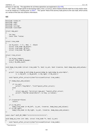 CHAPTER 51. C++ 51.4. STL
previous or next key. The algorithms for all these operations are explained in [Cor+09].
The .end() iterator points to the dummy node, it has 1 in Isnil, which implies that the node has no key and/or value.
It can be viewed as a “landing zone” in HDD10
. The “parent” ﬁeld of the dummy node points to the root node, which serves
as a vertex of the tree and contains information.
GCC
#include <stdio.h>
#include <map>
#include <set>
#include <string>
#include <iostream>
struct map_pair
{
int key;
const char *value;
};
struct tree_node
{
int M_color; // 0 - Red, 1 - Black
struct tree_node *M_parent;
struct tree_node *M_left;
struct tree_node *M_right;
};
struct tree_struct
{
int M_key_compare;
struct tree_node M_header;
size_t M_node_count;
};
void dump_tree_node (struct tree_node *n, bool is_set, bool traverse, bool dump_keys_and_values⤦
)
{
printf ("ptr=0x%p M_left=0x%p M_parent=0x%p M_right=0x%p M_color=%dn",
n, n->M_left, n->M_parent, n->M_right, n->M_color);
void *point_after_struct=((char*)n)+sizeof(struct tree_node);
if (dump_keys_and_values)
{
if (is_set)
printf ("key=%dn", *(int*)point_after_struct);
else
{
struct map_pair *p=(struct map_pair *)point_after_struct;
printf ("key=%d value=[%s]n", p->key, p->value);
};
};
if (traverse==false)
return;
if (n->M_left)
dump_tree_node (n->M_left, is_set, traverse, dump_keys_and_values);
if (n->M_right)
dump_tree_node (n->M_right, is_set, traverse, dump_keys_and_values);
};
const char* ALOT_OF_TABS="ttttttttttt";
void dump_as_tree (int tabs, struct tree_node *n, bool is_set)
{
void *point_after_struct=((char*)n)+sizeof(struct tree_node);
10Hard disk drive
583
 