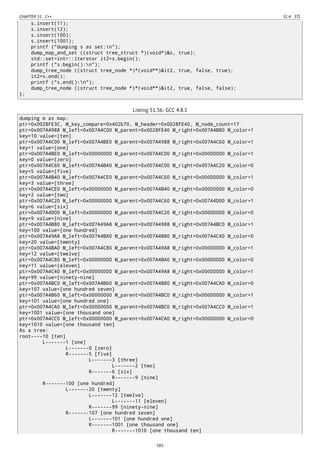CHAPTER 51. C++ 51.4. STL
s.insert(11);
s.insert(12);
s.insert(100);
s.insert(1001);
printf ("dumping s as set:n");
dump_map_and_set ((struct tree_struct *)(void*)&s, true);
std::set<int>::iterator it2=s.begin();
printf ("s.begin():n");
dump_tree_node ((struct tree_node *)*(void**)&it2, true, false, true);
it2=s.end();
printf ("s.end():n");
dump_tree_node ((struct tree_node *)*(void**)&it2, true, false, false);
};
Listing 51.36: GCC 4.8.1
dumping m as map:
ptr=0x0028FE3C, M_key_compare=0x402b70, M_header=0x0028FE40, M_node_count=17
ptr=0x007A4988 M_left=0x007A4C00 M_parent=0x0028FE40 M_right=0x007A4B80 M_color=1
key=10 value=[ten]
ptr=0x007A4C00 M_left=0x007A4BE0 M_parent=0x007A4988 M_right=0x007A4C60 M_color=1
key=1 value=[one]
ptr=0x007A4BE0 M_left=0x00000000 M_parent=0x007A4C00 M_right=0x00000000 M_color=1
key=0 value=[zero]
ptr=0x007A4C60 M_left=0x007A4B40 M_parent=0x007A4C00 M_right=0x007A4C20 M_color=0
key=5 value=[five]
ptr=0x007A4B40 M_left=0x007A4CE0 M_parent=0x007A4C60 M_right=0x00000000 M_color=1
key=3 value=[three]
ptr=0x007A4CE0 M_left=0x00000000 M_parent=0x007A4B40 M_right=0x00000000 M_color=0
key=2 value=[two]
ptr=0x007A4C20 M_left=0x00000000 M_parent=0x007A4C60 M_right=0x007A4D00 M_color=1
key=6 value=[six]
ptr=0x007A4D00 M_left=0x00000000 M_parent=0x007A4C20 M_right=0x00000000 M_color=0
key=9 value=[nine]
ptr=0x007A4B80 M_left=0x007A49A8 M_parent=0x007A4988 M_right=0x007A4BC0 M_color=1
key=100 value=[one hundred]
ptr=0x007A49A8 M_left=0x007A4BA0 M_parent=0x007A4B80 M_right=0x007A4C40 M_color=0
key=20 value=[twenty]
ptr=0x007A4BA0 M_left=0x007A4C80 M_parent=0x007A49A8 M_right=0x00000000 M_color=1
key=12 value=[twelve]
ptr=0x007A4C80 M_left=0x00000000 M_parent=0x007A4BA0 M_right=0x00000000 M_color=0
key=11 value=[eleven]
ptr=0x007A4C40 M_left=0x00000000 M_parent=0x007A49A8 M_right=0x00000000 M_color=1
key=99 value=[ninety-nine]
ptr=0x007A4BC0 M_left=0x007A4B60 M_parent=0x007A4B80 M_right=0x007A4CA0 M_color=0
key=107 value=[one hundred seven]
ptr=0x007A4B60 M_left=0x00000000 M_parent=0x007A4BC0 M_right=0x00000000 M_color=1
key=101 value=[one hundred one]
ptr=0x007A4CA0 M_left=0x00000000 M_parent=0x007A4BC0 M_right=0x007A4CC0 M_color=1
key=1001 value=[one thousand one]
ptr=0x007A4CC0 M_left=0x00000000 M_parent=0x007A4CA0 M_right=0x00000000 M_color=0
key=1010 value=[one thousand ten]
As a tree:
root----10 [ten]
L-------1 [one]
L-------0 [zero]
R-------5 [five]
L-------3 [three]
L-------2 [two]
R-------6 [six]
R-------9 [nine]
R-------100 [one hundred]
L-------20 [twenty]
L-------12 [twelve]
L-------11 [eleven]
R-------99 [ninety-nine]
R-------107 [one hundred seven]
L-------101 [one hundred one]
R-------1001 [one thousand one]
R-------1010 [one thousand ten]
585
 