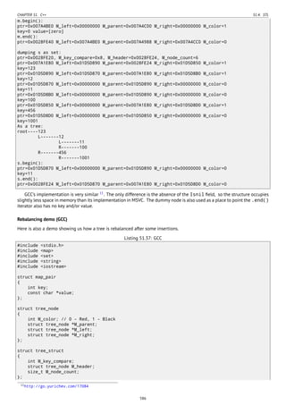 CHAPTER 51. C++ 51.4. STL
m.begin():
ptr=0x007A4BE0 M_left=0x00000000 M_parent=0x007A4C00 M_right=0x00000000 M_color=1
key=0 value=[zero]
m.end():
ptr=0x0028FE40 M_left=0x007A4BE0 M_parent=0x007A4988 M_right=0x007A4CC0 M_color=0
dumping s as set:
ptr=0x0028FE20, M_key_compare=0x8, M_header=0x0028FE24, M_node_count=6
ptr=0x007A1E80 M_left=0x01D5D890 M_parent=0x0028FE24 M_right=0x01D5D850 M_color=1
key=123
ptr=0x01D5D890 M_left=0x01D5D870 M_parent=0x007A1E80 M_right=0x01D5D8B0 M_color=1
key=12
ptr=0x01D5D870 M_left=0x00000000 M_parent=0x01D5D890 M_right=0x00000000 M_color=0
key=11
ptr=0x01D5D8B0 M_left=0x00000000 M_parent=0x01D5D890 M_right=0x00000000 M_color=0
key=100
ptr=0x01D5D850 M_left=0x00000000 M_parent=0x007A1E80 M_right=0x01D5D8D0 M_color=1
key=456
ptr=0x01D5D8D0 M_left=0x00000000 M_parent=0x01D5D850 M_right=0x00000000 M_color=0
key=1001
As a tree:
root----123
L-------12
L-------11
R-------100
R-------456
R-------1001
s.begin():
ptr=0x01D5D870 M_left=0x00000000 M_parent=0x01D5D890 M_right=0x00000000 M_color=0
key=11
s.end():
ptr=0x0028FE24 M_left=0x01D5D870 M_parent=0x007A1E80 M_right=0x01D5D8D0 M_color=0
GCC’s implementation is very similar 11
. The only difference is the absence of the Isnil ﬁeld, so the structure occupies
slightly less space in memory than its implementation in MSVC. The dummy node is also used as a place to point the .end()
iterator also has no key and/or value.
Rebalancing demo (GCC)
Here is also a demo showing us how a tree is rebalanced after some insertions.
Listing 51.37: GCC
#include <stdio.h>
#include <map>
#include <set>
#include <string>
#include <iostream>
struct map_pair
{
int key;
const char *value;
};
struct tree_node
{
int M_color; // 0 - Red, 1 - Black
struct tree_node *M_parent;
struct tree_node *M_left;
struct tree_node *M_right;
};
struct tree_struct
{
int M_key_compare;
struct tree_node M_header;
size_t M_node_count;
};
11http://go.yurichev.com/17084
586
 