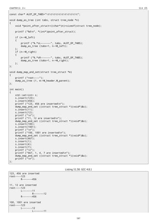 CHAPTER 51. C++ 51.4. STL
const char* ALOT_OF_TABS="ttttttttttt";
void dump_as_tree (int tabs, struct tree_node *n)
{
void *point_after_struct=((char*)n)+sizeof(struct tree_node);
printf ("%dn", *(int*)point_after_struct);
if (n->M_left)
{
printf ("%.*sL-------", tabs, ALOT_OF_TABS);
dump_as_tree (tabs+1, n->M_left);
};
if (n->M_right)
{
printf ("%.*sR-------", tabs, ALOT_OF_TABS);
dump_as_tree (tabs+1, n->M_right);
};
};
void dump_map_and_set(struct tree_struct *m)
{
printf ("root----");
dump_as_tree (1, m->M_header.M_parent);
};
int main()
{
std::set<int> s;
s.insert(123);
s.insert(456);
printf ("123, 456 are insertedn");
dump_map_and_set ((struct tree_struct *)(void*)&s);
s.insert(11);
s.insert(12);
printf ("n");
printf ("11, 12 are insertedn");
dump_map_and_set ((struct tree_struct *)(void*)&s);
s.insert(100);
s.insert(1001);
printf ("n");
printf ("100, 1001 are insertedn");
dump_map_and_set ((struct tree_struct *)(void*)&s);
s.insert(667);
s.insert(1);
s.insert(4);
s.insert(7);
printf ("n");
printf ("667, 1, 4, 7 are insertedn");
dump_map_and_set ((struct tree_struct *)(void*)&s);
printf ("n");
};
Listing 51.38: GCC 4.8.1
123, 456 are inserted
root----123
R-------456
11, 12 are inserted
root----123
L-------11
R-------12
R-------456
100, 1001 are inserted
root----123
L-------12
L-------11
587
 