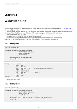 CHAPTER 53. WINDOWS 16-BIT
Chapter 53
Windows 16-bit
16-bit Windows programs are rare nowadays, but in the cases of retrocomputing or dongle hacking ( 78 on page 744), I
sometimes dig into these.
16-bit Windows versions were up to 3.11. 96/98/ME also support 16-bit code, as well as the 32-bit versions of the
Windows NT line. The 64-bit versions of Windows NT line do not support 16-bit executable code at all.
The code resembles MS-DOS’s one.
Executable ﬁles are of type NE-type (so-called “new executable”).
All examples considered here were compiled by the OpenWatcom 1.9 compiler, using these switches:
wcl.exe -i=C:/WATCOM/h/win/ -s -os -bt=windows -bcl=windows example.c
53.1 Example#1
#include <windows.h>
int PASCAL WinMain( HINSTANCE hInstance,
HINSTANCE hPrevInstance,
LPSTR lpCmdLine,
int nCmdShow )
{
MessageBeep(MB_ICONEXCLAMATION);
return 0;
};
WinMain proc near
push bp
mov bp, sp
mov ax, 30h ; '0' ; MB_ICONEXCLAMATION constant
push ax
call MESSAGEBEEP
xor ax, ax ; return 0
pop bp
retn 0Ah
WinMain endp
Seems to be easy, so far.
53.2 Example #2
#include <windows.h>
int PASCAL WinMain( HINSTANCE hInstance,
HINSTANCE hPrevInstance,
LPSTR lpCmdLine,
int nCmdShow )
{
MessageBox (NULL, "hello, world", "caption", MB_YESNOCANCEL);
return 0;
};
592
 