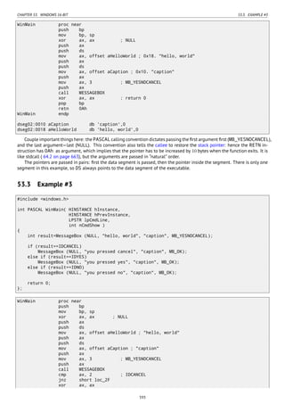CHAPTER 53. WINDOWS 16-BIT 53.3. EXAMPLE #3
WinMain proc near
push bp
mov bp, sp
xor ax, ax ; NULL
push ax
push ds
mov ax, offset aHelloWorld ; 0x18. "hello, world"
push ax
push ds
mov ax, offset aCaption ; 0x10. "caption"
push ax
mov ax, 3 ; MB_YESNOCANCEL
push ax
call MESSAGEBOX
xor ax, ax ; return 0
pop bp
retn 0Ah
WinMain endp
dseg02:0010 aCaption db 'caption',0
dseg02:0018 aHelloWorld db 'hello, world',0
Couple important things here: the PASCAL calling convention dictates passing the ﬁrst argument ﬁrst (MB_YESNOCANCEL),
and the last argument—last (NULL). This convention also tells the callee to restore the stack pointer: hence the RETN in-
struction has 0Ah as argument, which implies that the pointer has to be increased by 10 bytes when the function exits. It is
like stdcall ( 64.2 on page 663), but the arguments are passed in “natural” order.
The pointers are passed in pairs: ﬁrst the data segment is passed, then the pointer inside the segment. There is only one
segment in this example, so DS always points to the data segment of the executable.
53.3 Example #3
#include <windows.h>
int PASCAL WinMain( HINSTANCE hInstance,
HINSTANCE hPrevInstance,
LPSTR lpCmdLine,
int nCmdShow )
{
int result=MessageBox (NULL, "hello, world", "caption", MB_YESNOCANCEL);
if (result==IDCANCEL)
MessageBox (NULL, "you pressed cancel", "caption", MB_OK);
else if (result==IDYES)
MessageBox (NULL, "you pressed yes", "caption", MB_OK);
else if (result==IDNO)
MessageBox (NULL, "you pressed no", "caption", MB_OK);
return 0;
};
WinMain proc near
push bp
mov bp, sp
xor ax, ax ; NULL
push ax
push ds
mov ax, offset aHelloWorld ; "hello, world"
push ax
push ds
mov ax, offset aCaption ; "caption"
push ax
mov ax, 3 ; MB_YESNOCANCEL
push ax
call MESSAGEBOX
cmp ax, 2 ; IDCANCEL
jnz short loc_2F
xor ax, ax
593
 