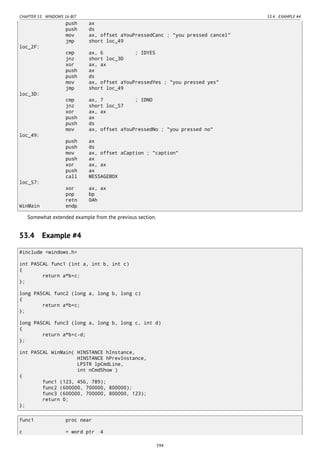 CHAPTER 53. WINDOWS 16-BIT 53.4. EXAMPLE #4
push ax
push ds
mov ax, offset aYouPressedCanc ; "you pressed cancel"
jmp short loc_49
loc_2F:
cmp ax, 6 ; IDYES
jnz short loc_3D
xor ax, ax
push ax
push ds
mov ax, offset aYouPressedYes ; "you pressed yes"
jmp short loc_49
loc_3D:
cmp ax, 7 ; IDNO
jnz short loc_57
xor ax, ax
push ax
push ds
mov ax, offset aYouPressedNo ; "you pressed no"
loc_49:
push ax
push ds
mov ax, offset aCaption ; "caption"
push ax
xor ax, ax
push ax
call MESSAGEBOX
loc_57:
xor ax, ax
pop bp
retn 0Ah
WinMain endp
Somewhat extended example from the previous section.
53.4 Example #4
#include <windows.h>
int PASCAL func1 (int a, int b, int c)
{
return a*b+c;
};
long PASCAL func2 (long a, long b, long c)
{
return a*b+c;
};
long PASCAL func3 (long a, long b, long c, int d)
{
return a*b+c-d;
};
int PASCAL WinMain( HINSTANCE hInstance,
HINSTANCE hPrevInstance,
LPSTR lpCmdLine,
int nCmdShow )
{
func1 (123, 456, 789);
func2 (600000, 700000, 800000);
func3 (600000, 700000, 800000, 123);
return 0;
};
func1 proc near
c = word ptr 4
594
 