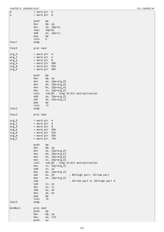 CHAPTER 53. WINDOWS 16-BIT 53.4. EXAMPLE #4
b = word ptr 6
a = word ptr 8
push bp
mov bp, sp
mov ax, [bp+a]
imul [bp+b]
add ax, [bp+c]
pop bp
retn 6
func1 endp
func2 proc near
arg_0 = word ptr 4
arg_2 = word ptr 6
arg_4 = word ptr 8
arg_6 = word ptr 0Ah
arg_8 = word ptr 0Ch
arg_A = word ptr 0Eh
push bp
mov bp, sp
mov ax, [bp+arg_8]
mov dx, [bp+arg_A]
mov bx, [bp+arg_4]
mov cx, [bp+arg_6]
call sub_B2 ; long 32-bit multiplication
add ax, [bp+arg_0]
adc dx, [bp+arg_2]
pop bp
retn 12
func2 endp
func3 proc near
arg_0 = word ptr 4
arg_2 = word ptr 6
arg_4 = word ptr 8
arg_6 = word ptr 0Ah
arg_8 = word ptr 0Ch
arg_A = word ptr 0Eh
arg_C = word ptr 10h
push bp
mov bp, sp
mov ax, [bp+arg_A]
mov dx, [bp+arg_C]
mov bx, [bp+arg_6]
mov cx, [bp+arg_8]
call sub_B2 ; long 32-bit multiplication
mov cx, [bp+arg_2]
add cx, ax
mov bx, [bp+arg_4]
adc bx, dx ; BX=high part, CX=low part
mov ax, [bp+arg_0]
cwd ; AX=low part d, DX=high part d
sub cx, ax
mov ax, cx
sbb bx, dx
mov dx, bx
pop bp
retn 14
func3 endp
WinMain proc near
push bp
mov bp, sp
mov ax, 123
push ax
595
 