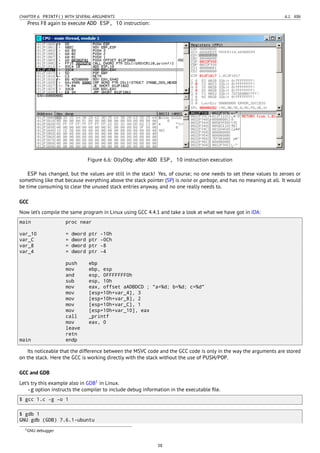 CHAPTER 6. PRINTF() WITH SEVERAL ARGUMENTS 6.1. X86
Press F8 again to execute ADD ESP, 10 instruction:
Figure 6.6: OllyDbg: after ADD ESP, 10 instruction execution
ESP has changed, but the values are still in the stack! Yes, of course; no one needs to set these values to zeroes or
something like that because everything above the stack pointer (SP) is noise or garbage, and has no meaning at all. It would
be time consuming to clear the unused stack entries anyway, and no one really needs to.
GCC
Now let’s compile the same program in Linux using GCC 4.4.1 and take a look at what we have got in IDA:
main proc near
var_10 = dword ptr -10h
var_C = dword ptr -0Ch
var_8 = dword ptr -8
var_4 = dword ptr -4
push ebp
mov ebp, esp
and esp, 0FFFFFFF0h
sub esp, 10h
mov eax, offset aADBDCD ; "a=%d; b=%d; c=%d"
mov [esp+10h+var_4], 3
mov [esp+10h+var_8], 2
mov [esp+10h+var_C], 1
mov [esp+10h+var_10], eax
call _printf
mov eax, 0
leave
retn
main endp
Its noticeable that the difference between the MSVC code and the GCC code is only in the way the arguments are stored
on the stack. Here the GCC is working directly with the stack without the use of PUSH/POP.
GCC and GDB
Let’s try this example also in GDB1
in Linux.
-g option instructs the compiler to include debug information in the executable ﬁle.
$ gcc 1.c -g -o 1
$ gdb 1
GNU gdb (GDB) 7.6.1-ubuntu
1GNU debugger
38
 