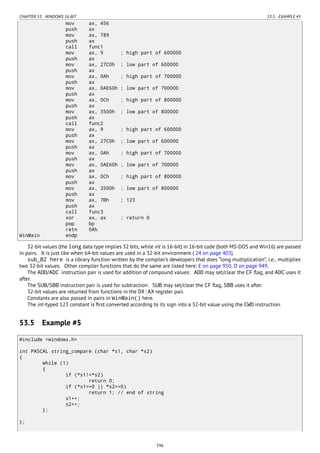 CHAPTER 53. WINDOWS 16-BIT 53.5. EXAMPLE #5
mov ax, 456
push ax
mov ax, 789
push ax
call func1
mov ax, 9 ; high part of 600000
push ax
mov ax, 27C0h ; low part of 600000
push ax
mov ax, 0Ah ; high part of 700000
push ax
mov ax, 0AE60h ; low part of 700000
push ax
mov ax, 0Ch ; high part of 800000
push ax
mov ax, 3500h ; low part of 800000
push ax
call func2
mov ax, 9 ; high part of 600000
push ax
mov ax, 27C0h ; low part of 600000
push ax
mov ax, 0Ah ; high part of 700000
push ax
mov ax, 0AE60h ; low part of 700000
push ax
mov ax, 0Ch ; high part of 800000
push ax
mov ax, 3500h ; low part of 800000
push ax
mov ax, 7Bh ; 123
push ax
call func3
xor ax, ax ; return 0
pop bp
retn 0Ah
WinMain endp
32-bit values (the long data type implies 32 bits, while int is 16-bit) in 16-bit code (both MS-DOS and Win16) are passed
in pairs. It is just like when 64-bit values are used in a 32-bit environment ( 24 on page 403).
sub_B2 here is a library function written by the compiler’s developers that does “long multiplication”, i.e., multiplies
two 32-bit values. Other compiler functions that do the same are listed here: E on page 950, D on page 949.
The ADD/ADC instruction pair is used for addition of compound values: ADD may set/clear the CF ﬂag, and ADC uses it
after.
The SUB/SBB instruction pair is used for subtraction: SUB may set/clear the CF ﬂag, SBB uses it after.
32-bit values are returned from functions in the DX:AX register pair.
Constants are also passed in pairs in WinMain() here.
The int-typed 123 constant is ﬁrst converted according to its sign into a 32-bit value using the CWD instruction.
53.5 Example #5
#include <windows.h>
int PASCAL string_compare (char *s1, char *s2)
{
while (1)
{
if (*s1!=*s2)
return 0;
if (*s1==0 || *s2==0)
return 1; // end of string
s1++;
s2++;
};
};
596
 
