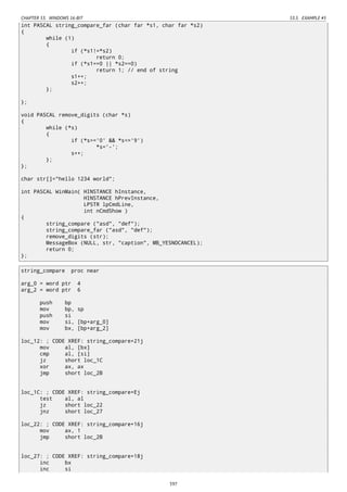 CHAPTER 53. WINDOWS 16-BIT 53.5. EXAMPLE #5
int PASCAL string_compare_far (char far *s1, char far *s2)
{
while (1)
{
if (*s1!=*s2)
return 0;
if (*s1==0 || *s2==0)
return 1; // end of string
s1++;
s2++;
};
};
void PASCAL remove_digits (char *s)
{
while (*s)
{
if (*s>='0' && *s<='9')
*s='-';
s++;
};
};
char str[]="hello 1234 world";
int PASCAL WinMain( HINSTANCE hInstance,
HINSTANCE hPrevInstance,
LPSTR lpCmdLine,
int nCmdShow )
{
string_compare ("asd", "def");
string_compare_far ("asd", "def");
remove_digits (str);
MessageBox (NULL, str, "caption", MB_YESNOCANCEL);
return 0;
};
string_compare proc near
arg_0 = word ptr 4
arg_2 = word ptr 6
push bp
mov bp, sp
push si
mov si, [bp+arg_0]
mov bx, [bp+arg_2]
loc_12: ; CODE XREF: string_compare+21j
mov al, [bx]
cmp al, [si]
jz short loc_1C
xor ax, ax
jmp short loc_2B
loc_1C: ; CODE XREF: string_compare+Ej
test al, al
jz short loc_22
jnz short loc_27
loc_22: ; CODE XREF: string_compare+16j
mov ax, 1
jmp short loc_2B
loc_27: ; CODE XREF: string_compare+18j
inc bx
inc si
597
 