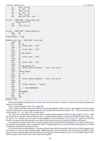 CHAPTER 53. WINDOWS 16-BIT 53.5. EXAMPLE #5
jz short loc_86
cmp al, 30h ; '0'
jb short loc_83
cmp al, 39h ; '9'
ja short loc_83
mov byte ptr [bx], 2Dh ; '-'
loc_83: ; CODE XREF: remove_digits+Ej
; remove_digits+12j
inc bx
jmp short loc_72
loc_86: ; CODE XREF: remove_digits+Aj
pop bp
retn 2
remove_digits endp
WinMain proc near ; CODE XREF: start+EDp
push bp
mov bp, sp
mov ax, offset aAsd ; "asd"
push ax
mov ax, offset aDef ; "def"
push ax
call string_compare
push ds
mov ax, offset aAsd ; "asd"
push ax
push ds
mov ax, offset aDef ; "def"
push ax
call string_compare_far
mov ax, offset aHello1234World ; "hello 1234 world"
push ax
call remove_digits
xor ax, ax
push ax
push ds
mov ax, offset aHello1234World ; "hello 1234 world"
push ax
push ds
mov ax, offset aCaption ; "caption"
push ax
mov ax, 3 ; MB_YESNOCANCEL
push ax
call MESSAGEBOX
xor ax, ax
pop bp
retn 0Ah
WinMain endp
Here we see a difference between the so-called “near” pointers and the “far” pointers: another weird artefact of segmented
memory in 16-bit 8086.
You can read more about it here: 94 on page 880.
“near” pointers are those which point within the current data segment. Hence, the string_compare() function takes
only two 16-bit pointers, and accesses the data from the segment that DS points to (Themov al, [bx] instruction actually
works like mov al, ds:[bx]—DS is implicit here).
“far” pointers are those which may point to data in another memory segment. Hence string_compare_far() takes
the 16-bit pair as a pointer, loads the high part of it in the ES segment register and accesses the data through it (mov al,
es:[bx]). “far” pointers are also used in my MessageBox() win16 example: 53.2 on page 592. Indeed, the Windows
kernel is not aware which data segment to use when accessing text strings, so it need the complete information.
The reason for this distinction is that a compact program may use just one 64kb data segment, so it doesn’t need to pass
the high part of the address, which is always the same. A bigger program may use several 64kb data segments, so it needs
to specify the segment of the data each time.
It’s the same story for code segments. A compact program may have all executable code within one 64kb-segment, then
all functions in it will be called using the CALL NEAR instruction, and the code ﬂow will be returned using RETN. But if
there are several code segments, then the address of the function is to be speciﬁed by a pair, it is to be called using the CALL
FAR instruction, and the code ﬂow is to be returned using RETF.
599
 
