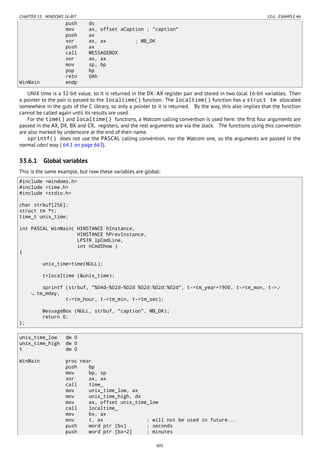 CHAPTER 53. WINDOWS 16-BIT 53.6. EXAMPLE #6
push ds
mov ax, offset aCaption ; "caption"
push ax
xor ax, ax ; MB_OK
push ax
call MESSAGEBOX
xor ax, ax
mov sp, bp
pop bp
retn 0Ah
WinMain endp
UNIX time is a 32-bit value, so it is returned in the DX:AX register pair and stored in two local 16-bit variables. Then
a pointer to the pair is passed to the localtime() function. The localtime() function has a struct tm allocated
somewhere in the guts of the C library, so only a pointer to it is returned. By the way, this also implies that the function
cannot be called again until its results are used.
For the time() and localtime() functions, a Watcom calling convention is used here: the ﬁrst four arguments are
passed in the AX, DX, BX and CX, registers, and the rest arguments are via the stack. The functions using this convention
are also marked by underscore at the end of their name.
sprintf() does not use the PASCAL calling convention, nor the Watcom one, so the arguments are passed in the
normal cdecl way ( 64.1 on page 663).
53.6.1 Global variables
This is the same example, but now these variables are global:
#include <windows.h>
#include <time.h>
#include <stdio.h>
char strbuf[256];
struct tm *t;
time_t unix_time;
int PASCAL WinMain( HINSTANCE hInstance,
HINSTANCE hPrevInstance,
LPSTR lpCmdLine,
int nCmdShow )
{
unix_time=time(NULL);
t=localtime (&unix_time);
sprintf (strbuf, "%04d-%02d-%02d %02d:%02d:%02d", t->tm_year+1900, t->tm_mon, t->⤦
tm_mday,
t->tm_hour, t->tm_min, t->tm_sec);
MessageBox (NULL, strbuf, "caption", MB_OK);
return 0;
};
unix_time_low dw 0
unix_time_high dw 0
t dw 0
WinMain proc near
push bp
mov bp, sp
xor ax, ax
call time_
mov unix_time_low, ax
mov unix_time_high, dx
mov ax, offset unix_time_low
call localtime_
mov bx, ax
mov t, ax ; will not be used in future...
push word ptr [bx] ; seconds
push word ptr [bx+2] ; minutes
601
 
