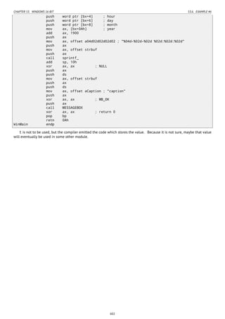 CHAPTER 53. WINDOWS 16-BIT 53.6. EXAMPLE #6
push word ptr [bx+4] ; hour
push word ptr [bx+6] ; day
push word ptr [bx+8] ; month
mov ax, [bx+0Ah] ; year
add ax, 1900
push ax
mov ax, offset a04d02d02d02d02 ; "%04d-%02d-%02d %02d:%02d:%02d"
push ax
mov ax, offset strbuf
push ax
call sprintf_
add sp, 10h
xor ax, ax ; NULL
push ax
push ds
mov ax, offset strbuf
push ax
push ds
mov ax, offset aCaption ; "caption"
push ax
xor ax, ax ; MB_OK
push ax
call MESSAGEBOX
xor ax, ax ; return 0
pop bp
retn 0Ah
WinMain endp
t is not to be used, but the compiler emitted the code which stores the value. Because it is not sure, maybe that value
will eventually be used in some other module.
602
 