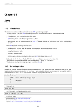 CHAPTER 54. JAVA
Chapter 54
Java
54.1 Introduction
There are some well-known decompilers for Java (or JVM bytecode in general) 1
.
The reason of this is because JVM-bytecode decompiling is somewhat easier than for lower level x86 code:
• There are much more information about data types.
• JVM memory model is much more rigorous and outlined.
• Java compiler don’t do any optimization job (JVM JIT2
does at runtime), so bytecode in class ﬁles is usually pretty
readable.
When JVM bytecode knowledge may be useful?
• Quick-and-dirty patching tasks of class ﬁles without need to recompile decompiler’s results.
• Analysing obfuscated code.
• Build your own obfuscator.
• Build compiler codegenerator (back-end) targetting JVM (like Scala, Clojure, etc 3
).
Let’s start with simple pieces of code. JDK 1.7 is used everywhere, unless mentioned otherwise.
This command to decompile class ﬁles was used everywhere : javap -c -verbose
This book was used by me while preparing all examples : [Jav13].
54.2 Returning a value
Probably the simplest Java function is one which returns some value. Oh, and we must keep in mind that there are no “free”
functions in Java in common sense, they are “methods”. Each method is related to some class, so it’s not possible to deﬁne
method outside of a class. But I’ll also call them “functions” anyway, because I used to.
public class ret
{
public static int main(String[] args)
{
return 0;
}
}
I’ll compile it:
javac ret.java
…and decompile it using standard Java utility:
javap -c -verbose ret.class
And what I’ve got:
1For example, JAD: http://varaneckas.com/jad/
2Just-in-time compilation
3Full list: http://en.wikipedia.org/wiki/List_of_JVM_languages
604
 