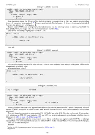 CHAPTER 54. JAVA 54.2. RETURNING A VALUE
Listing 54.1: JDK 1.7 (excerpt)
public static int main(java.lang.String[]);
flags: ACC_PUBLIC, ACC_STATIC
Code:
stack=1, locals=1, args_size=1
0: iconst_0
1: ireturn
Java developers decide that 0 is one of the busiest constants in programming, so there are separate short one-byte
iconst_0 instruction which pushes 0 4
. There are also iconst_1 (which pushes 1), iconst_2, etc, up to iconst_5.
There are also iconst_m1 which pushes -1.
Stack is used in JVM for data passing into functions to be called and also returning values. So iconst_0 pushed 0 into
stack. ireturn returns integer value (i in name mean integer) from the TOS5
.
Let’s rewrite our example slightly, now we return 1234:
public class ret
{
public static int main(String[] args)
{
return 1234;
}
}
…we got:
Listing 54.2: JDK 1.7 (excerpt)
public static int main(java.lang.String[]);
flags: ACC_PUBLIC, ACC_STATIC
Code:
stack=1, locals=1, args_size=1
0: sipush 1234
3: ireturn
sipush (short integer) pushes 1234 value into stack. short in name implies a 16-bit value is to be pushed. 1234 number
is indeed well ﬁt in 16-bit value.
What about larger values?
public class ret
{
public static int main(String[] args)
{
return 12345678;
}
}
Listing 54.3: Constant pool
...
#2 = Integer 12345678
...
public static int main(java.lang.String[]);
flags: ACC_PUBLIC, ACC_STATIC
Code:
stack=1, locals=1, args_size=1
0: ldc #2 // int 12345678
2: ireturn
It’s not possible to encode a 32-bit number in a JVM instruction opcode, developers didn’t left such possibility. So 32-bit
number 12345678 is stored in so called “constant pool” which is, let’s say, library of most used constants (including strings,
objects, etc).
This way of passing constants is not unique to JVM. MIPS, ARM and other RISC CPUs also can’t encode 32-bit numbers
in 32-bit opcode, so RISC CPU code (including MIPS and ARM) has to construct values in several steps, or to keep them in
data segment: 28.3 on page 445, 29.1 on page 449.
MIPS code is also traditionally has constant pool, named “literal pool”, these are segments called “.lit4” (for 32-bit single
precision ﬂoat point number constants storage) and “.lit8” (for 64-bit double precision ﬂoat point number constants storage).
Let’s also try other data types!
Boolean:
4Just like in MIPS, where a separate register for zero constant exists : 3.5.2 on page 17.
5Top Of Stack
605
 
