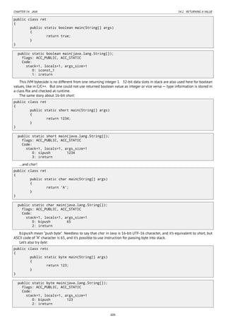 CHAPTER 54. JAVA 54.2. RETURNING A VALUE
public class ret
{
public static boolean main(String[] args)
{
return true;
}
}
public static boolean main(java.lang.String[]);
flags: ACC_PUBLIC, ACC_STATIC
Code:
stack=1, locals=1, args_size=1
0: iconst_1
1: ireturn
This JVM bytecode is no different from one returning integer 1. 32-bit data slots in stack are also used here for boolean
values, like in C/C++. But one could not use returned boolean value as integer or vice versa — type information is stored in
a class ﬁle and checked at runtime.
The same story about 16-bit short:
public class ret
{
public static short main(String[] args)
{
return 1234;
}
}
public static short main(java.lang.String[]);
flags: ACC_PUBLIC, ACC_STATIC
Code:
stack=1, locals=1, args_size=1
0: sipush 1234
3: ireturn
…and char!
public class ret
{
public static char main(String[] args)
{
return 'A';
}
}
public static char main(java.lang.String[]);
flags: ACC_PUBLIC, ACC_STATIC
Code:
stack=1, locals=1, args_size=1
0: bipush 65
2: ireturn
bipush mean “push byte”. Needless to say that char in Java is 16-bit UTF-16 character, and it’s equivalent to short, but
ASCII code of “A” character is 65, and it’s possible to use instruction for passing byte into stack.
Let’s also try byte:
public class retc
{
public static byte main(String[] args)
{
return 123;
}
}
public static byte main(java.lang.String[]);
flags: ACC_PUBLIC, ACC_STATIC
Code:
stack=1, locals=1, args_size=1
0: bipush 123
2: ireturn
606
 