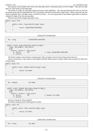 CHAPTER 54. JAVA 54.2. RETURNING A VALUE
One may ask, why to bother with 16-bit short date type which is internally works as 32-bit integer? Why use char data
type if it is the same as short data type?
The answer is simple: for data type control and source code readability. char may essentially be the same as short but
we quickly grasp that it’s placeholder for UTF-16 character, and not for some other integer value. When using short we may
show to everyone that a variable range is limited by 16 bits. It’s a very good idea to use boolean type where it needs to,
instead of C-style int for the same purpose.
There are also 64-bit integer data type in Java:
public class ret3
{
public static long main(String[] args)
{
return 1234567890123456789L;
}
}
Listing 54.4: Constant pool
...
#2 = Long 1234567890123456789l
...
public static long main(java.lang.String[]);
flags: ACC_PUBLIC, ACC_STATIC
Code:
stack=2, locals=1, args_size=1
0: ldc2_w #2 // long 1234567890123456789l
3: lreturn
The 64-bit number is also stored in constant pool, ldc2_w loads it and lreturn (long return) returns it.
ldc2_w instruction is also used to load double precision ﬂoating point numbers (which also occupies 64 bits) from
constant pool:
public class ret
{
public static double main(String[] args)
{
return 123.456d;
}
}
Listing 54.5: Constant pool
...
#2 = Double 123.456d
...
public static double main(java.lang.String[]);
flags: ACC_PUBLIC, ACC_STATIC
Code:
stack=2, locals=1, args_size=1
0: ldc2_w #2 // double 123.456d
3: dreturn
dreturn stands for “return double”.
And ﬁnally, single precision ﬂoating point number:
public class ret
{
public static float main(String[] args)
{
return 123.456f;
}
}
Listing 54.6: Constant pool
...
#2 = Float 123.456f
...
607
 