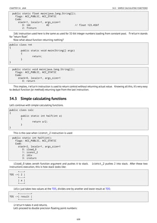 CHAPTER 54. JAVA 54.3. SIMPLE CALCULATING FUNCTIONS
public static float main(java.lang.String[]);
flags: ACC_PUBLIC, ACC_STATIC
Code:
stack=1, locals=1, args_size=1
0: ldc #2 // float 123.456f
2: freturn
ldc instruction used here is the same as used for 32-bit integer numbers loading from constant pool. freturn stands
for “return ﬂoat”.
Now what about function returning nothing?
public class ret
{
public static void main(String[] args)
{
return;
}
}
public static void main(java.lang.String[]);
flags: ACC_PUBLIC, ACC_STATIC
Code:
stack=0, locals=1, args_size=1
0: return
This implies, return instruction is used to return control without returning actual value. Knowing all this, it’s very easy
to deduct function (or method) returning type from the last instruction.
54.3 Simple calculating functions
Let’s continue with simple calculating functions.
public class calc
{
public static int half(int a)
{
return a/2;
}
}
This is the case when iconst_2 instruction is used:
public static int half(int);
flags: ACC_PUBLIC, ACC_STATIC
Code:
stack=2, locals=1, args_size=1
0: iload_0
1: iconst_2
2: idiv
3: ireturn
iload_0 takes zeroth function argument and pushes it to stack. iconst_2 pushes 2 into stack. After these two
instructions execution, this is how stack looks like:
+---+
TOS ->| 2 |
+---+
| a |
+---+
idiv just takes two values at the TOS, divides one by another and leave result at TOS:
+--------+
TOS ->| result |
+--------+
ireturn takes it and returns.
Let’s proceed to double precision ﬂoating point numbers:
608
 