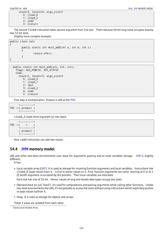 CHAPTER 54. JAVA 54.4. JVM MEMORY MODEL
stack=4, locals=4, args_size=2
0: lload_0
1: lload_2
2: ladd
3: lreturn
The second lload instruction takes second argument from 2nd slot. That’s because 64-bit long value occupies exactly
two 32-bit slots.
Slightly more complex example:
public class calc
{
public static int mult_add(int a, int b, int c)
{
return a*b+c;
}
}
public static int mult_add(int, int, int);
flags: ACC_PUBLIC, ACC_STATIC
Code:
stack=2, locals=3, args_size=3
0: iload_0
1: iload_1
2: imul
3: iload_2
4: iadd
5: ireturn
First step is multiplication. Product is left at the TOS:
+---------+
TOS ->| product |
+---------+
iload_2 loads third argument (c) into stack:
+---------+
TOS ->| c |
+---------+
| product |
+---------+
Now iadd instruction can add two values.
54.4 JVM memory model
x86 and other low-level environments uses stack for arguments passing and as local variables storage. JVM is slightly
different.
It has:
• Local variable array (LVA6
). It is used as storage for incoming function arguments and local variables. Instructions like
iload_0 loads values from it. istore stores values to it. First, function arguments are came: starting at 0 or at 1
(if zeroth argument is occupied by this pointer). Then local variables are allocated.
Each slot has size of 32-bit. Hence, values of long and double data types occupy two slots.
• Operand stack (or just “stack”). It’s used for computations and passing arguments while calling other functions. Unlike
low-level environments like x86, it’s not possible to access the stack without using instructions which explicitely pushes
or pops values to/from it.
• Heap. It is used as storage for objects and arrays.
These 3 areas are isolated from each other.
6(Java) Local Variable Array
610
 