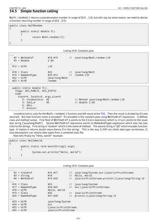 CHAPTER 54. JAVA 54.5. SIMPLE FUNCTION CALLING
54.5 Simple function calling
Math.random() returns a pseudorandom number in range of [0.0 …1.0), but let’s say, by some reason, we need to devise
a function returning number in range of [0.0 …0.5):
public class HalfRandom
{
public static double f()
{
return Math.random()/2;
}
}
Listing 54.8: Constant pool
...
#2 = Methodref #18.#19 // java/lang/Math.random:()D
#3 = Double 2.0d
...
#12 = Utf8 ()D
...
#18 = Class #22 // java/lang/Math
#19 = NameAndType #23:#12 // random:()D
#22 = Utf8 java/lang/Math
#23 = Utf8 random
public static double f();
flags: ACC_PUBLIC, ACC_STATIC
Code:
stack=4, locals=0, args_size=0
0: invokestatic #2 // Method java/lang/Math.random:()D
3: ldc2_w #3 // double 2.0d
6: ddiv
7: dreturn
invokestatic calls for th
