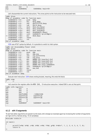 CHAPTER 6. PRINTF() WITH SEVERAL ARGUMENTS 6.1. X86
edi 0x0 0
eip 0x804844a 0x804844a <main+45>
...
Let’s disassemble the current instructions. The arrow points to the instruction to be executed next.
(gdb) disas
Dump of assembler code for function main:
0x0804841d <+0>: push %ebp
0x0804841e <+1>: mov %esp,%ebp
0x08048420 <+3>: and $0xfffffff0,%esp
0x08048423 <+6>: sub $0x10,%esp
0x08048426 <+9>: movl $0x3,0xc(%esp)
0x0804842e <+17>: movl $0x2,0x8(%esp)
0x08048436 <+25>: movl $0x1,0x4(%esp)
0x0804843e <+33>: movl $0x80484f0,(%esp)
0x08048445 <+40>: call 0x80482f0 <printf@plt>
=> 0x0804844a <+45>: mov $0x0,%eax
0x0804844f <+50>: leave
0x08048450 <+51>: ret
End of assembler dump.
GDB uses AT&T syntax by default. It is possible to switch to Intel syntax:
(gdb) set disassembly-flavor intel
(gdb) disas
Dump of assembler code for function main:
0x0804841d <+0>: push ebp
0x0804841e <+1>: mov ebp,esp
0x08048420 <+3>: and esp,0xfffffff0
0x08048423 <+6>: sub esp,0x10
0x08048426 <+9>: mov DWORD PTR [esp+0xc],0x3
0x0804842e <+17>: mov DWORD PTR [esp+0x8],0x2
0x08048436 <+25>: mov DWORD PTR [esp+0x4],0x1
0x0804843e <+33>: mov DWORD PTR [esp],0x80484f0
0x08048445 <+40>: call 0x80482f0 <printf@plt>
=> 0x0804844a <+45>: mov eax,0x0
0x0804844f <+50>: leave
0x08048450 <+51>: ret
End of assembler dump.
Execute next instruction. GDB shows ending bracket, meaning, this ends the block.
(gdb) step
7 };
Let’s examine the registers after the MOV EAX, 0 instruction execution. Indeed EAX is zero at that point.
(gdb) info registers
eax 0x0 0
ecx 0x0 0
edx 0x0 0
ebx 0xb7fc0000 -1208221696
esp 0xbffff120 0xbffff120
ebp 0xbffff138 0xbffff138
esi 0x0 0
edi 0x0 0
eip 0x804844f 0x804844f <main+50>
...
6.1.2 x64: 8 arguments
To see how other arguments are passed via the stack, let’s change our example again by increasing the number of arguments
to 9 (printf() format string + 8 int variables):
#include <stdio.h>
int main()
{
printf("a=%d; b=%d; c=%d; d=%d; e=%d; f=%d; g=%d; h=%dn", 1, 2, 3, 4, 5, 6, 7, 8);
return 0;
};
40
 