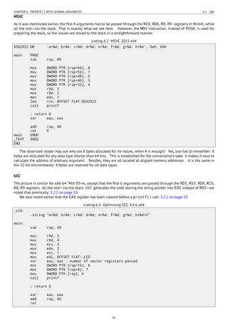 CHAPTER 6. PRINTF() WITH SEVERAL ARGUMENTS 6.1. X86
MSVC
As it was mentioned earlier, the ﬁrst 4 arguments has to be passed through the RCX, RDX, R8, R9 registers in Win64, while
all the rest—via the stack. That is exactly what we see here. However, the MOV instruction, instead of PUSH, is used for
preparing the stack, so the values are stored to the stack in a straightforward manner.
Listing 6.2: MSVC 2012 x64
$SG2923 DB 'a=%d; b=%d; c=%d; d=%d; e=%d; f=%d; g=%d; h=%d', 0aH, 00H
main PROC
sub rsp, 88
mov DWORD PTR [rsp+64], 8
mov DWORD PTR [rsp+56], 7
mov DWORD PTR [rsp+48], 6
mov DWORD PTR [rsp+40], 5
mov DWORD PTR [rsp+32], 4
mov r9d, 3
mov r8d, 2
mov edx, 1
lea rcx, OFFSET FLAT:$SG2923
call printf
; return 0
xor eax, eax
add rsp, 88
ret 0
main ENDP
_TEXT ENDS
END
The observant reader may ask why are 8 bytes allocated for int values, when 4 is enough? Yes, one has to remember: 8
bytes are allocated for any data type shorter than 64 bits. This is established for the convenience’s sake: it makes it easy to
calculate the address of arbitrary argument. Besides, they are all located at aligned memory addresses. It is the same in
the 32-bit environments: 4 bytes are reserved for all data types.
GCC
The picture is similar for x86-64 *NIX OS-es, except that the ﬁrst 6 arguments are passed through the RDI, RSI, RDX, RCX,
R8, R9 registers. All the rest—via the stack. GCC generates the code storing the string pointer into EDI instead of RDI—we
noted that previously: 3.2.2 on page 10.
We also noted earlier that the EAX register has been cleared before a printf() call: 3.2.2 on page 10.
Listing 6.3: Optimizing GCC 4.4.6 x64
.LC0:
.string "a=%d; b=%d; c=%d; d=%d; e=%d; f=%d; g=%d; h=%dn"
main:
sub rsp, 40
mov r9d, 5
mov r8d, 4
mov ecx, 3
mov edx, 2
mov esi, 1
mov edi, OFFSET FLAT:.LC0
xor eax, eax ; number of vector registers passed
mov DWORD PTR [rsp+16], 8
mov DWORD PTR [rsp+8], 7
mov DWORD PTR [rsp], 6
call printf
; return 0
xor eax, eax
add rsp, 40
ret
41
 