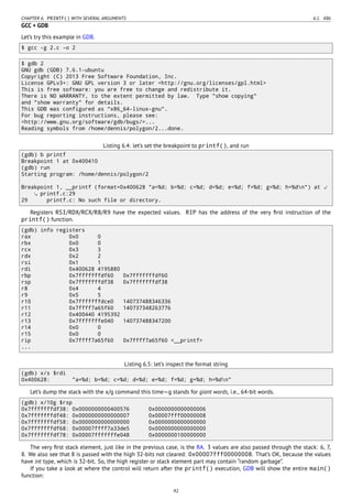 CHAPTER 6. PRINTF() WITH SEVERAL ARGUMENTS 6.1. X86
GCC + GDB
Let’s try this example in GDB.
$ gcc -g 2.c -o 2
$ gdb 2
GNU gdb (GDB) 7.6.1-ubuntu
Copyright (C) 2013 Free Software Foundation, Inc.
License GPLv3+: GNU GPL version 3 or later <http://gnu.org/licenses/gpl.html>
This is free software: you are free to change and redistribute it.
There is NO WARRANTY, to the extent permitted by law. Type "show copying"
and "show warranty" for details.
This GDB was configured as "x86_64-linux-gnu".
For bug reporting instructions, please see:
<http://www.gnu.org/software/gdb/bugs/>...
Reading symbols from /home/dennis/polygon/2...done.
Listing 6.4: let’s set the breakpoint to printf(), and run
(gdb) b printf
Breakpoint 1 at 0x400410
(gdb) run
Starting program: /home/dennis/polygon/2
Breakpoint 1, __printf (format=0x400628 "a=%d; b=%d; c=%d; d=%d; e=%d; f=%d; g=%d; h=%dn") at ⤦
printf.c:29
29 printf.c: No such file or directory.
Registers RSI/RDX/RCX/R8/R9 have the expected values. RIP has the address of the very ﬁrst instruction of the
printf() function.
(gdb) info registers
rax 0x0 0
rbx 0x0 0
rcx 0x3 3
rdx 0x2 2
rsi 0x1 1
rdi 0x400628 4195880
rbp 0x7fffffffdf60 0x7fffffffdf60
rsp 0x7fffffffdf38 0x7fffffffdf38
r8 0x4 4
r9 0x5 5
r10 0x7fffffffdce0 140737488346336
r11 0x7ffff7a65f60 140737348263776
r12 0x400440 4195392
r13 0x7fffffffe040 140737488347200
r14 0x0 0
r15 0x0 0
rip 0x7ffff7a65f60 0x7ffff7a65f60 <__printf>
...
Listing 6.5: let’s inspect the format string
(gdb) x/s $rdi
0x400628: "a=%d; b=%d; c=%d; d=%d; e=%d; f=%d; g=%d; h=%dn"
Let’s dump the stack with the x/g command this time—g stands for giant words, i.e., 64-bit words.
(gdb) x/10g $rsp
0x7fffffffdf38: 0x0000000000400576 0x0000000000000006
0x7fffffffdf48: 0x0000000000000007 0x00007fff00000008
0x7fffffffdf58: 0x0000000000000000 0x0000000000000000
0x7fffffffdf68: 0x00007ffff7a33de5 0x0000000000000000
0x7fffffffdf78: 0x00007fffffffe048 0x0000000100000000
The very ﬁrst stack element, just like in the previous case, is the RA. 3 values are also passed through the stack: 6, 7,
8. We also see that 8 is passed with the high 32-bits not cleared: 0x00007fff00000008. That’s OK, because the values
have int type, which is 32-bit. So, the high register or stack element part may contain “random garbage”.
If you take a look at where the control will return after the printf() execution, GDB will show the entire main()
function:
42
 