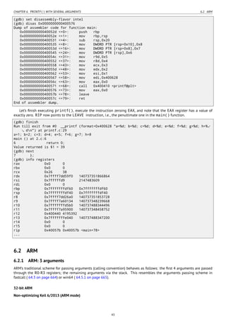 CHAPTER 6. PRINTF() WITH SEVERAL ARGUMENTS 6.2. ARM
(gdb) set disassembly-flavor intel
(gdb) disas 0x0000000000400576
Dump of assembler code for function main:
0x000000000040052d <+0>: push rbp
0x000000000040052e <+1>: mov rbp,rsp
0x0000000000400531 <+4>: sub rsp,0x20
0x0000000000400535 <+8>: mov DWORD PTR [rsp+0x10],0x8
0x000000000040053d <+16>: mov DWORD PTR [rsp+0x8],0x7
0x0000000000400545 <+24>: mov DWORD PTR [rsp],0x6
0x000000000040054c <+31>: mov r9d,0x5
0x0000000000400552 <+37>: mov r8d,0x4
0x0000000000400558 <+43>: mov ecx,0x3
0x000000000040055d <+48>: mov edx,0x2
0x0000000000400562 <+53>: mov esi,0x1
0x0000000000400567 <+58>: mov edi,0x400628
0x000000000040056c <+63>: mov eax,0x0
0x0000000000400571 <+68>: call 0x400410 <printf@plt>
0x0000000000400576 <+73>: mov eax,0x0
0x000000000040057b <+78>: leave
0x000000000040057c <+79>: ret
End of assembler dump.
Let’s ﬁnish executing printf(), execute the instruction zeroing EAX, and note that the EAX register has a value of
exactly zero. RIP now points to the LEAVE instruction, i.e., the penultimate one in the main() function.
(gdb) finish
Run till exit from #0 __printf (format=0x400628 "a=%d; b=%d; c=%d; d=%d; e=%d; f=%d; g=%d; h=%⤦
dn") at printf.c:29
a=1; b=2; c=3; d=4; e=5; f=6; g=7; h=8
main () at 2.c:6
6 return 0;
Value returned is $1 = 39
(gdb) next
7 };
(gdb) info registers
rax 0x0 0
rbx 0x0 0
rcx 0x26 38
rdx 0x7ffff7dd59f0 140737351866864
rsi 0x7fffffd9 2147483609
rdi 0x0 0
rbp 0x7fffffffdf60 0x7fffffffdf60
rsp 0x7fffffffdf40 0x7fffffffdf40
r8 0x7ffff7dd26a0 140737351853728
r9 0x7ffff7a60134 140737348239668
r10 0x7fffffffd5b0 140737488344496
r11 0x7ffff7a95900 140737348458752
r12 0x400440 4195392
r13 0x7fffffffe040 140737488347200
r14 0x0 0
r15 0x0 0
rip 0x40057b 0x40057b <main+78>
...
6.2 ARM
6.2.1 ARM: 3 arguments
ARM’s traditional scheme for passing arguments (calling convention) behaves as follows: the ﬁrst 4 arguments are passed
through the R0-R3 registers; the remaining arguments via the stack. This resembles the arguments passing scheme in
fastcall ( 64.3 on page 664) or win64 ( 64.5.1 on page 665).
32-bit ARM
Non-optimizing Keil 6/2013 (ARM mode)
43
 