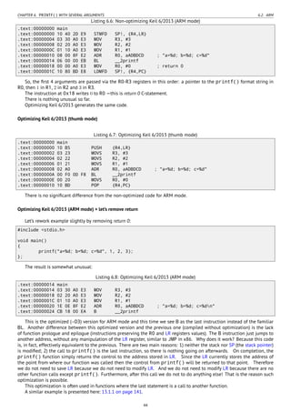 CHAPTER 6. PRINTF() WITH SEVERAL ARGUMENTS 6.2. ARM
Listing 6.6: Non-optimizing Keil 6/2013 (ARM mode)
.text:00000000 main
.text:00000000 10 40 2D E9 STMFD SP!, {R4,LR}
.text:00000004 03 30 A0 E3 MOV R3, #3
.text:00000008 02 20 A0 E3 MOV R2, #2
.text:0000000C 01 10 A0 E3 MOV R1, #1
.text:00000010 08 00 8F E2 ADR R0, aADBDCD ; "a=%d; b=%d; c=%d"
.text:00000014 06 00 00 EB BL __2printf
.text:00000018 00 00 A0 E3 MOV R0, #0 ; return 0
.text:0000001C 10 80 BD E8 LDMFD SP!, {R4,PC}
So, the ﬁrst 4 arguments are passed via the R0-R3 registers in this order: a pointer to the printf() format string in
R0, then 1 in R1, 2 in R2 and 3 in R3.
The instruction at 0x18 writes 0 to R0 —this is return 0 C-statement.
There is nothing unusual so far.
Optimizing Keil 6/2013 generates the same code.
Optimizing Keil 6/2013 (thumb mode)
Listing 6.7: Optimizing Keil 6/2013 (thumb mode)
.text:00000000 main
.text:00000000 10 B5 PUSH {R4,LR}
.text:00000002 03 23 MOVS R3, #3
.text:00000004 02 22 MOVS R2, #2
.text:00000006 01 21 MOVS R1, #1
.text:00000008 02 A0 ADR R0, aADBDCD ; "a=%d; b=%d; c=%d"
.text:0000000A 00 F0 0D F8 BL __2printf
.text:0000000E 00 20 MOVS R0, #0
.text:00000010 10 BD POP {R4,PC}
There is no signiﬁcant difference from the non-optimized code for ARM mode.
Optimizing Keil 6/2013 (ARM mode) + let’s remove return
Let’s rework example slightly by removing return 0:
#include <stdio.h>
void main()
{
printf("a=%d; b=%d; c=%d", 1, 2, 3);
};
The result is somewhat unusual:
Listing 6.8: Optimizing Keil 6/2013 (ARM mode)
.text:00000014 main
.text:00000014 03 30 A0 E3 MOV R3, #3
.text:00000018 02 20 A0 E3 MOV R2, #2
.text:0000001C 01 10 A0 E3 MOV R1, #1
.text:00000020 1E 0E 8F E2 ADR R0, aADBDCD ; "a=%d; b=%d; c=%dn"
.text:00000024 CB 18 00 EA B __2printf
This is the optimized (-O3) version for ARM mode and this time we see B as the last instruction instead of the familiar
BL. Another difference between this optimized version and the previous one (compiled without optimization) is the lack
of function prologue and epilogue (instructions preserving the R0 and LR registers values). The B instruction just jumps to
another address, without any manipulation of the LR register, similar to JMP in x86. Why does it work? Because this code
is, in fact, effectively equivalent to the previous. There are two main reasons: 1) neither the stack nor SP (the stack pointer)
is modiﬁed; 2) the call to printf() is the last instruction, so there is nothing going on afterwards. On completion, the
printf() function simply returns the control to the address stored in LR. Since the LR currently stores the address of
the point from where our function was called then the control from printf() will be returned to that point. Therefore
we do not need to save LR because we do not need to modify LR. And we do not need to modify LR because there are no
other function calls except printf(). Furthermore, after this call we do not to do anything else! That is the reason such
optimization is possible.
This optimization is often used in functions where the last statement is a call to another function.
A similar example is presented here: 13.1.1 on page 141.
44
 