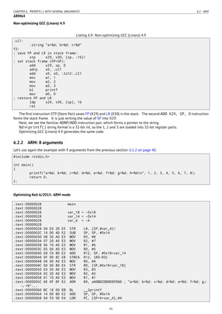 CHAPTER 6. PRINTF() WITH SEVERAL ARGUMENTS 6.2. ARM
ARM64
Non-optimizing GCC (Linaro) 4.9
Listing 6.9: Non-optimizing GCC (Linaro) 4.9
.LC1:
.string "a=%d; b=%d; c=%d"
f2:
; save FP and LR in stack frame:
stp x29, x30, [sp, -16]!
; set stack frame (FP=SP):
add x29, sp, 0
adrp x0, .LC1
add x0, x0, :lo12:.LC1
mov w1, 1
mov w2, 2
mov w3, 3
bl printf
mov w0, 0
; restore FP and LR
ldp x29, x30, [sp], 16
ret
The ﬁrst instruction STP (Store Pair) saves FP (X29) and LR (X30) in the stack. The second ADD X29, SP, 0 instruction
forms the stack frame. It is just writing the value of SP into X29.
Next, we see the familiar ADRP/ADD instruction pair, which forms a pointer to the string.
%d in printf() string format is a 32-bit int, so the 1, 2 and 3 are loaded into 32-bit register parts.
Optimizing GCC (Linaro) 4.9 generates the same code.
6.2.2 ARM: 8 arguments
Let’s use again the example with 9 arguments from the previous section: 6.1.2 on page 40.
#include <stdio.h>
int main()
{
printf("a=%d; b=%d; c=%d; d=%d; e=%d; f=%d; g=%d; h=%dn", 1, 2, 3, 4, 5, 6, 7, 8);
return 0;
};
Optimizing Keil 6/2013: ARM mode
.text:00000028 main
.text:00000028
.text:00000028 var_18 = -0x18
.text:00000028 var_14 = -0x14
.text:00000028 var_4 = -4
.text:00000028
.text:00000028 04 E0 2D E5 STR LR, [SP,#var_4]!
.text:0000002C 14 D0 4D E2 SUB SP, SP, #0x14
.text:00000030 08 30 A0 E3 MOV R3, #8
.text:00000034 07 20 A0 E3 MOV R2, #7
.text:00000038 06 10 A0 E3 MOV R1, #6
.text:0000003C 05 00 A0 E3 MOV R0, #5
.text:00000040 04 C0 8D E2 ADD R12, SP, #0x18+var_14
.text:00000044 0F 00 8C E8 STMIA R12, {R0-R3}
.text:00000048 04 00 A0 E3 MOV R0, #4
.text:0000004C 00 00 8D E5 STR R0, [SP,#0x18+var_18]
.text:00000050 03 30 A0 E3 MOV R3, #3
.text:00000054 02 20 A0 E3 MOV R2, #2
.text:00000058 01 10 A0 E3 MOV R1, #1
.text:0000005C 6E 0F 8F E2 ADR R0, aADBDCDDDEDFDGD ; "a=%d; b=%d; c=%d; d=%d; e=%d; f=%d; g⤦
=%"...
.text:00000060 BC 18 00 EB BL __2printf
.text:00000064 14 D0 8D E2 ADD SP, SP, #0x14
.text:00000068 04 F0 9D E4 LDR PC, [SP+4+var_4],#4
45
 