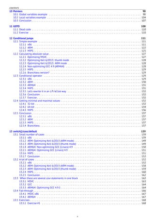 CONTENTS
10 Pointers 98
10.1 Global variables example . . . . . . . . . . . . . . . . . . . . . . . . . . . . . . . . . . . . . . . . . . . . . . . . . . . . . . 98
10.2 Local variables example . . . . . . . . . . . . . . . . . . . . . . . . . . . . . . . . . . . . . . . . . . . . . . . . . . . . . . . 104
10.3 Conclusion . . . . . . . . . . . . . . . . . . . . . . . . . . . . . . . . . . . . . . . . . . . . . . . . . . . . . . . . . . . . . . . . 107
11 GOTO 108
11.1 Dead code . . . . . . . . . . . . . . . . . . . . . . . . . . . . . . . . . . . . . . . . . . . . . . . . . . . . . . . . . . . . . . . . 110
11.2 Exercise . . . . . . . . . . . . . . . . . . . . . . . . . . . . . . . . . . . . . . . . . . . . . . . . . . . . . . . . . . . . . . . . . 110
12 Conditional jumps 111
12.1 Simple example . . . . . . . . . . . . . . . . . . . . . . . . . . . . . . . . . . . . . . . . . . . . . . . . . . . . . . . . . . . . 111
12.1.1 x86 . . . . . . . . . . . . . . . . . . . . . . . . . . . . . . . . . . . . . . . . . . . . . . . . . . . . . . . . . . . . . . . 111
12.1.2 ARM . . . . . . . . . . . . . . . . . . . . . . . . . . . . . . . . . . . . . . . . . . . . . . . . . . . . . . . . . . . . . . . 122
12.1.3 MIPS . . . . . . . . . . . . . . . . . . . . . . . . . . . . . . . . . . . . . . . . . . . . . . . . . . . . . . . . . . . . . . . 125
12.2 Calculating absolute value . . . . . . . . . . . . . . . . . . . . . . . . . . . . . . . . . . . . . . . . . . . . . . . . . . . . . . 127
12.2.1 Optimizing MSVC . . . . . . . . . . . . . . . . . . . . . . . . . . . . . . . . . . . . . . . . . . . . . . . . . . . . . . . 127
12.2.2 Optimizing Keil 6/2013: thumb mode . . . . . . . . . . . . . . . . . . . . . . . . . . . . . . . . . . . . . . . . . . 128
12.2.3 Optimizing Keil 6/2013: ARM mode . . . . . . . . . . . . . . . . . . . . . . . . . . . . . . . . . . . . . . . . . . . 128
12.2.4 Non-optimizing GCC 4.9 (ARM64) . . . . . . . . . . . . . . . . . . . . . . . . . . . . . . . . . . . . . . . . . . . . 128
12.2.5 MIPS . . . . . . . . . . . . . . . . . . . . . . . . . . . . . . . . . . . . . . . . . . . . . . . . . . . . . . . . . . . . . . . 129
12.2.6 Branchless version? . . . . . . . . . . . . . . . . . . . . . . . . . . . . . . . . . . . . . . . . . . . . . . . . . . . . . 129
12.3 Conditional operator . . . . . . . . . . . . . . . . . . . . . . . . . . . . . . . . . . . . . . . . . . . . . . . . . . . . . . . . . 129
12.3.1 x86 . . . . . . . . . . . . . . . . . . . . . . . . . . . . . . . . . . . . . . . . . . . . . . . . . . . . . . . . . . . . . . . 129
12.3.2 ARM . . . . . . . . . . . . . . . . . . . . . . . . . . . . . . . . . . . . . . . . . . . . . . . . . . . . . . . . . . . . . . . 130
12.3.3 ARM64 . . . . . . . . . . . . . . . . . . . . . . . . . . . . . . . . . . . . . . . . . . . . . . . . . . . . . . . . . . . . . 131
12.3.4 MIPS . . . . . . . . . . . . . . . . . . . . . . . . . . . . . . . . . . . . . . . . . . . . . . . . . . . . . . . . . . . . . . . 131
12.3.5 Let’s rewrite it in an if/else way . . . . . . . . . . . . . . . . . . . . . . . . . . . . . . . . . . . . . . . . . . . 132
12.3.6 Conclusion . . . . . . . . . . . . . . . . . . . . . . . . . . . . . . . . . . . . . . . . . . . . . . . . . . . . . . . . . . . 132
12.3.7 Exercise . . . . . . . . . . . . . . . . . . . . . . . . . . . . . . . . . . . . . . . . . . . . . . . . . . . . . . . . . . . . . 132
12.4 Getting minimal and maximal values . . . . . . . . . . . . . . . . . . . . . . . . . . . . . . . . . . . . . . . . . . . . . . . 132
12.4.1 32-bit . . . . . . . . . . . . . . . . . . . . . . . . . . . . . . . . . . . . . . . . . . . . . . . . . . . . . . . . . . . . . . 132
12.4.2 64-bit . . . . . . . . . . . . . . . . . . . . . . . . . . . . . . . . . . . . . . . . . . . . . . . . . . . . . . . . . . . . . . 134
12.4.3 MIPS . . . . . . . . . . . . . . . . . . . . . . . . . . . . . . . . . . . . . . . . . . . . . . . . . . . . . . . . . . . . . . . 136
12.5 Conclusion . . . . . . . . . . . . . . . . . . . . . . . . . . . . . . . . . . . . . . . . . . . . . . . . . . . . . . . . . . . . . . . . 137
12.5.1 x86 . . . . . . . . . . . . . . . . . . . . . . . . . . . . . . . . . . . . . . . . . . . . . . . . . . . . . . . . . . . . . . . 137
12.5.2 ARM . . . . . . . . . . . . . . . . . . . . . . . . . . . . . . . . . . . . . . . . . . . . . . . . . . . . . . . . . . . . . . . 137
12.5.3 MIPS . . . . . . . . . . . . . . . . . . . . . . . . . . . . . . . . . . . . . . . . . . . . . . . . . . . . . . . . . . . . . . . 137
12.5.4 Branchless . . . . . . . . . . . . . . . . . . . . . . . . . . . . . . . . . . . . . . . . . . . . . . . . . . . . . . . . . . . 137
13 switch()/case/default 139
13.1 Small number of cases . . . . . . . . . . . . . . . . . . . . . . . . . . . . . . . . . . . . . . . . . . . . . . . . . . . . . . . . 139
13.1.1 x86 . . . . . . . . . . . . . . . . . . . . . . . . . . . . . . . . . . . . . . . . . . . . . . . . . . . . . . . . . . . . . . . 139
13.1.2 ARM: Optimizing Keil 6/2013 (ARM mode) . . . . . . . . . . . . . . . . . . . . . . . . . . . . . . . . . . . . . . . 149
13.1.3 ARM: Optimizing Keil 6/2013 (thumb mode) . . . . . . . . . . . . . . . . . . . . . . . . . . . . . . . . . . . . . 149
13.1.4 ARM64: Non-optimizing GCC (Linaro) 4.9 . . . . . . . . . . . . . . . . . . . . . . . . . . . . . . . . . . . . . . . 150
13.1.5 ARM64: Optimizing GCC (Linaro) 4.9 . . . . . . . . . . . . . . . . . . . . . . . . . . . . . . . . . . . . . . . . . . 151
13.1.6 MIPS . . . . . . . . . . . . . . . . . . . . . . . . . . . . . . . . . . . . . . . . . . . . . . . . . . . . . . . . . . . . . . . 151
13.1.7 Conclusion . . . . . . . . . . . . . . . . . . . . . . . . . . . . . . . . . . . . . . . . . . . . . . . . . . . . . . . . . . . 152
13.2 A lot of cases . . . . . . . . . . . . . . . . . . . . . . . . . . . . . . . . . . . . . . . . . . . . . . . . . . . . . . . . . . . . . . 152
13.2.1 x86 . . . . . . . . . . . . . . . . . . . . . . . . . . . . . . . . . . . . . . . . . . . . . . . . . . . . . . . . . . . . . . . 152
13.2.2 ARM: Optimizing Keil 6/2013 (ARM mode) . . . . . . . . . . . . . . . . . . . . . . . . . . . . . . . . . . . . . . . 158
13.2.3 ARM: Optimizing Keil 6/2013 (thumb mode) . . . . . . . . . . . . . . . . . . . . . . . . . . . . . . . . . . . . . 159
13.2.4 MIPS . . . . . . . . . . . . . . . . . . . . . . . . . . . . . . . . . . . . . . . . . . . . . . . . . . . . . . . . . . . . . . . 160
13.2.5 Conclusion . . . . . . . . . . . . . . . . . . . . . . . . . . . . . . . . . . . . . . . . . . . . . . . . . . . . . . . . . . . 162
13.3 When there are several case statements in one block . . . . . . . . . . . . . . . . . . . . . . . . . . . . . . . . . . . . 162
13.3.1 MSVC . . . . . . . . . . . . . . . . . . . . . . . . . . . . . . . . . . . . . . . . . . . . . . . . . . . . . . . . . . . . . . 163
13.3.2 GCC . . . . . . . . . . . . . . . . . . . . . . . . . . . . . . . . . . . . . . . . . . . . . . . . . . . . . . . . . . . . . . . 164
13.3.3 ARM64: Optimizing GCC 4.9.1 . . . . . . . . . . . . . . . . . . . . . . . . . . . . . . . . . . . . . . . . . . . . . . . 164
13.4 Fall-through . . . . . . . . . . . . . . . . . . . . . . . . . . . . . . . . . . . . . . . . . . . . . . . . . . . . . . . . . . . . . . . 166
13.4.1 MSVC x86 . . . . . . . . . . . . . . . . . . . . . . . . . . . . . . . . . . . . . . . . . . . . . . . . . . . . . . . . . . . 167
13.4.2 ARM64 . . . . . . . . . . . . . . . . . . . . . . . . . . . . . . . . . . . . . . . . . . . . . . . . . . . . . . . . . . . . . 167
13.5 Exercises . . . . . . . . . . . . . . . . . . . . . . . . . . . . . . . . . . . . . . . . . . . . . . . . . . . . . . . . . . . . . . . . . 168
13.5.1 Exercise #1 . . . . . . . . . . . . . . . . . . . . . . . . . . . . . . . . . . . . . . . . . . . . . . . . . . . . . . . . . . 168
v
 
