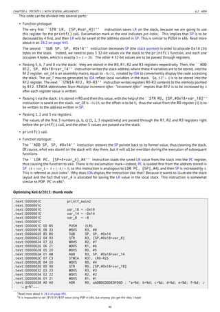 CHAPTER 6. PRINTF() WITH SEVERAL ARGUMENTS 6.2. ARM
This code can be divided into several parts:
• Function prologue:
The very ﬁrst ``STR LR, [SP,#var_4]!'' instruction saves LR on the stack, because we are going to use
this register for the printf() call. Exclamation mark at the end indicates pre-index. This implies that SP is to be
decreased by 4 ﬁrst, and then LR will be saved at the address stored in SP. This is similar to PUSH in x86. Read more
about it at: 28.2 on page 445.
The second ``SUB SP, SP, #0x14'' instruction decreases SP (the stack pointer) in order to allocate 0x14 (20)
bytes on the stack. Indeed, we need to pass 5 32-bit values via the stack to the printf() function, and each one
occupies 4 bytes, which is exactly 5 ∗ 4 = 20. The other 4 32-bit values are to be passed through registers.
• Passing 5, 6, 7 and 8 via the stack: they are stored in the R0, R1, R2 and R3 registers respectively. Then, the ``ADD
R12, SP, #0x18+var_14'' instruction writes the stack address where these 4 variables are to be stored, into the
R12 register. var_14 is an assembly macro, equal to −0x14, created by IDA to conveniently display the code accessing
the stack. The var_? macros generated by IDA reﬂect local variables in the stack. So, SP + 4 is to be stored into the
R12 register. The next ``STMIA R12, R0-R3'' instruction writes registers R0-R3 contents to the memory pointed
by R12. STMIA abbreviates Store Multiple Increment After. “Increment After” implies that R12 is to be increased by 4
after each register value is written.
• Passing 4 via the stack: 4 is stored in R0 and then this value, with the help of the ``STR R0, [SP,#0x18+var_18]''
instruction is saved on the stack. var_18 is −0x18, so the offset is to be 0, thus the value from the R0 register (4) is to
be written to the address written in SP.
• Passing 1, 2 and 3 via registers:
The values of the ﬁrst 3 numbers (a, b, c) (1, 2, 3 respectively) are passed through the R1, R2 and R3 registers right
before the printf() call, and the other 5 values are passed via the stack:
• printf() call.
• Function epilogue:
The ``ADD SP, SP, #0x14'' instruction restores the SP pointer back to its former value, thus cleaning the stack.
Of course, what was stored on the stack will stay there, but it will all be rewritten during the execution of subsequent
functions.
The ``LDR PC, [SP+4+var_4],#4'' instruction loads the saved LR value from the stack into the PC register,
thus causing the function to exit. There is no exclamation mark—indeed, PC is loaded ﬁrst from the address stored in
SP (4 + var_4 = 4 + (−4) = 0, so this instruction is analogous to LDR PC, [SP],#4), and then SP is increased by 4.
This is referred as post-index2
. Why does IDA display the instruction like that? Because it wants to illustrate the stack
layout and the fact that var_4 is allocated for saving the LR value in the local stack. This instruction is somewhat
similar to POP PC in x863
.
Optimizing Keil 6/2013: thumb mode
.text:0000001C printf_main2
.text:0000001C
.text:0000001C var_18 = -0x18
.text:0000001C var_14 = -0x14
.text:0000001C var_8 = -8
.text:0000001C
.text:0000001C 00 B5 PUSH {LR}
.text:0000001E 08 23 MOVS R3, #8
.text:00000020 85 B0 SUB SP, SP, #0x14
.text:00000022 04 93 STR R3, [SP,#0x18+var_8]
.text:00000024 07 22 MOVS R2, #7
.text:00000026 06 21 MOVS R1, #6
.text:00000028 05 20 MOVS R0, #5
.text:0000002A 01 AB ADD R3, SP, #0x18+var_14
.text:0000002C 07 C3 STMIA R3!, {R0-R2}
.text:0000002E 04 20 MOVS R0, #4
.text:00000030 00 90 STR R0, [SP,#0x18+var_18]
.text:00000032 03 23 MOVS R3, #3
.text:00000034 02 22 MOVS R2, #2
.text:00000036 01 21 MOVS R1, #1
.text:00000038 A0 A0 ADR R0, aADBDCDDDEDFDGD ; "a=%d; b=%d; c=%d; d=%d; e=%d; f=%d; ⤦
g=%"...
2Read more about it: 28.2 on page 445.
3It is impossible to set IP/EIP/RIP value using POP in x86, but anyway, you get the idea, I hope.
46
 