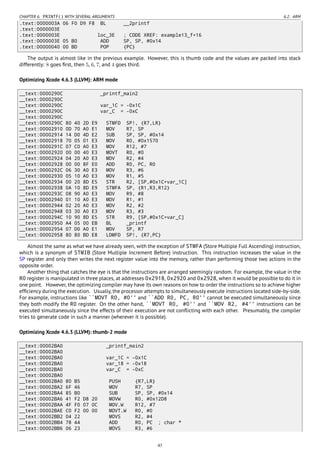 CHAPTER 6. PRINTF() WITH SEVERAL ARGUMENTS 6.2. ARM
.text:0000003A 06 F0 D9 F8 BL __2printf
.text:0000003E
.text:0000003E loc_3E ; CODE XREF: example13_f+16
.text:0000003E 05 B0 ADD SP, SP, #0x14
.text:00000040 00 BD POP {PC}
The output is almost like in the previous example. However, this is thumb code and the values are packed into stack
differently: 8 goes ﬁrst, then 5, 6, 7, and 4 goes third.
Optimizing Xcode 4.6.3 (LLVM): ARM mode
__text:0000290C _printf_main2
__text:0000290C
__text:0000290C var_1C = -0x1C
__text:0000290C var_C = -0xC
__text:0000290C
__text:0000290C 80 40 2D E9 STMFD SP!, {R7,LR}
__text:00002910 0D 70 A0 E1 MOV R7, SP
__text:00002914 14 D0 4D E2 SUB SP, SP, #0x14
__text:00002918 70 05 01 E3 MOV R0, #0x1570
__text:0000291C 07 C0 A0 E3 MOV R12, #7
__text:00002920 00 00 40 E3 MOVT R0, #0
__text:00002924 04 20 A0 E3 MOV R2, #4
__text:00002928 00 00 8F E0 ADD R0, PC, R0
__text:0000292C 06 30 A0 E3 MOV R3, #6
__text:00002930 05 10 A0 E3 MOV R1, #5
__text:00002934 00 20 8D E5 STR R2, [SP,#0x1C+var_1C]
__text:00002938 0A 10 8D E9 STMFA SP, {R1,R3,R12}
__text:0000293C 08 90 A0 E3 MOV R9, #8
__text:00002940 01 10 A0 E3 MOV R1, #1
__text:00002944 02 20 A0 E3 MOV R2, #2
__text:00002948 03 30 A0 E3 MOV R3, #3
__text:0000294C 10 90 8D E5 STR R9, [SP,#0x1C+var_C]
__text:00002950 A4 05 00 EB BL _printf
__text:00002954 07 D0 A0 E1 MOV SP, R7
__text:00002958 80 80 BD E8 LDMFD SP!, {R7,PC}
Almost the same as what we have already seen, with the exception of STMFA (Store Multiple Full Ascending) instruction,
which is a synonym of STMIB (Store Multiple Increment Before) instruction. This instruction increases the value in the
SP register and only then writes the next register value into the memory, rather than performing those two actions in the
opposite order.
Another thing that catches the eye is that the instructions are arranged seemingly random. For example, the value in the
R0 register is manipulated in three places, at addresses 0x2918, 0x2920 and 0x2928, when it would be possible to do it in
one point. However, the optimizing compiler may have its own reasons on how to order the instructions so to achieve higher
efﬁciency during the execution. Usually, the processor attempts to simultaneously execute instructions located side-by-side.
For example, instructions like ``MOVT R0, #0'' and ``ADD R0, PC, R0'' cannot be executed simultaneously since
they both modify the R0 register. On the other hand, ``MOVT R0, #0'' and ``MOV R2, #4'' instructions can be
executed simultaneously since the effects of their execution are not conﬂicting with each other. Presumably, the compiler
tries to generate code in such a manner (wherever it is possible).
Optimizing Xcode 4.6.3 (LLVM): thumb-2 mode
__text:00002BA0 _printf_main2
__text:00002BA0
__text:00002BA0 var_1C = -0x1C
__text:00002BA0 var_18 = -0x18
__text:00002BA0 var_C = -0xC
__text:00002BA0
__text:00002BA0 80 B5 PUSH {R7,LR}
__text:00002BA2 6F 46 MOV R7, SP
__text:00002BA4 85 B0 SUB SP, SP, #0x14
__text:00002BA6 41 F2 D8 20 MOVW R0, #0x12D8
__text:00002BAA 4F F0 07 0C MOV.W R12, #7
__text:00002BAE C0 F2 00 00 MOVT.W R0, #0
__text:00002BB2 04 22 MOVS R2, #4
__text:00002BB4 78 44 ADD R0, PC ; char *
__text:00002BB6 06 23 MOVS R3, #6
47
 