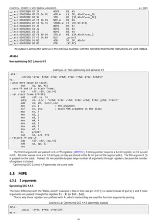 CHAPTER 6. PRINTF() WITH SEVERAL ARGUMENTS 6.3. MIPS
__text:00002BB8 05 21 MOVS R1, #5
__text:00002BBA 0D F1 04 0E ADD.W LR, SP, #0x1C+var_18
__text:00002BBE 00 92 STR R2, [SP,#0x1C+var_1C]
__text:00002BC0 4F F0 08 09 MOV.W R9, #8
__text:00002BC4 8E E8 0A 10 STMIA.W LR, {R1,R3,R12}
__text:00002BC8 01 21 MOVS R1, #1
__text:00002BCA 02 22 MOVS R2, #2
__text:00002BCC 03 23 MOVS R3, #3
__text:00002BCE CD F8 10 90 STR.W R9, [SP,#0x1C+var_C]
__text:00002BD2 01 F0 0A EA BLX _printf
__text:00002BD6 05 B0 ADD SP, SP, #0x14
__text:00002BD8 80 BD POP {R7,PC}
The output is almost the same as in the previous example, with the exception that thumb-instructions are used instead.
ARM64
Non-optimizing GCC (Linaro) 4.9
Listing 6.10: Non-optimizing GCC (Linaro) 4.9
.LC2:
.string "a=%d; b=%d; c=%d; d=%d; e=%d; f=%d; g=%d; h=%dn"
f3:
; grab more space in stack:
sub sp, sp, #32
; save FP and LR in stack frame:
stp x29, x30, [sp,16]
; set stack frame (FP=SP):
add x29, sp, 16
adrp x0, .LC2 ; "a=%d; b=%d; c=%d; d=%d; e=%d; f=%d; g=%d; h=%dn"
add x0, x0, :lo12:.LC2
mov w1, 8 ; 9th argument
str w1, [sp] ; store 9th argument in the stack
mov w1, 1
mov w2, 2
mov w3, 3
mov w4, 4
mov w5, 5
mov w6, 6
mov w7, 7
bl printf
sub sp, x29, #16
; restore FP and LR
ldp x29, x30, [sp,16]
add sp, sp, 32
ret
The ﬁrst 8 arguments are passed in X- or W-registers: [ARM13c]. A string pointer requires a 64-bit register, so it’s passed
in X0. All other values have a int 32-bit type, so they are stored in the 32-bit part of the registers (W-). The 9th argument (8)
is passed via the stack. Indeed: it’s not possible to pass large number of arguments through registers, because the number
of registers is limited.
Optimizing GCC (Linaro) 4.9 generates the same code.
6.3 MIPS
6.3.1 3 arguments
Optimizing GCC 4.4.5
The main difference with the “Hello, world!” example is that in this case printf() is called instead of puts() and 3 more
arguments are passed through the registers $5 …$7 (or $A0 …$A2).
That is why these registers are preﬁxed with A-, which implies they are used for function arguments passing.
Listing 6.11: Optimizing GCC 4.4.5 (assembly output)
$LC0:
.ascii "a=%d; b=%d; c=%d000"
main:
48
 
