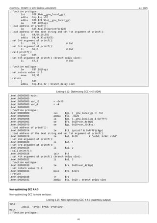 CHAPTER 6. PRINTF() WITH SEVERAL ARGUMENTS 6.3. MIPS
; function prologue:
lui $28,%hi(__gnu_local_gp)
addiu $sp,$sp,-32
addiu $28,$28,%lo(__gnu_local_gp)
sw $31,28($sp)
; load address of printf():
lw $25,%call16(printf)($28)
; load address of the text string and set 1st argument of printf():
lui $4,%hi($LC0)
addiu $4,$4,%lo($LC0)
; set 2nd argument of printf():
li $5,1 # 0x1
; set 3rd argument of printf():
li $6,2 # 0x2
; call printf():
jalr $25
; set 4th argument of printf() (branch delay slot):
li $7,3 # 0x3
; function epilogue:
lw $31,28($sp)
; set return value to 0:
move $2,$0
; return
j $31
addiu $sp,$sp,32 ; branch delay slot
Listing 6.12: Optimizing GCC 4.4.5 (IDA)
.text:00000000 main:
.text:00000000
.text:00000000 var_10 = -0x10
.text:00000000 var_4 = -4
.text:00000000
; function prologue:
.text:00000000 lui $gp, (__gnu_local_gp >> 16)
.text:00000004 addiu $sp, -0x20
.text:00000008 la $gp, (__gnu_local_gp & 0xFFFF)
.text:0000000C sw $ra, 0x20+var_4($sp)
.text:00000010 sw $gp, 0x20+var_10($sp)
; load address of printf():
.text:00000014 lw $t9, (printf & 0xFFFF)($gp)
; load address of the text string and set 1st argument of printf():
.text:00000018 la $a0, $LC0 # "a=%d; b=%d; c=%d"
; set 2nd argument of printf():
.text:00000020 li $a1, 1
; set 3rd argument of printf():
.text:00000024 li $a2, 2
; call printf():
.text:00000028 jalr $t9
; set 4th argument of printf() (branch delay slot):
.text:0000002C li $a3, 3
; function epilogue:
.text:00000030 lw $ra, 0x20+var_4($sp)
; set return value to 0:
.text:00000034 move $v0, $zero
; return
.text:00000038 jr $ra
.text:0000003C addiu $sp, 0x20 ; branch delay slot
Non-optimizing GCC 4.4.5
Non-optimizing GCC is more verbose:
Listing 6.13: Non-optimizing GCC 4.4.5 (assembly output)
$LC0:
.ascii "a=%d; b=%d; c=%d000"
main:
; function prologue:
49
 