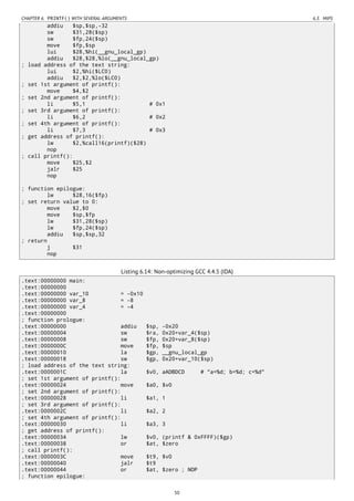 CHAPTER 6. PRINTF() WITH SEVERAL ARGUMENTS 6.3. MIPS
addiu $sp,$sp,-32
sw $31,28($sp)
sw $fp,24($sp)
move $fp,$sp
lui $28,%hi(__gnu_local_gp)
addiu $28,$28,%lo(__gnu_local_gp)
; load address of the text string:
lui $2,%hi($LC0)
addiu $2,$2,%lo($LC0)
; set 1st argument of printf():
move $4,$2
; set 2nd argument of printf():
li $5,1 # 0x1
; set 3rd argument of printf():
li $6,2 # 0x2
; set 4th argument of printf():
li $7,3 # 0x3
; get address of printf():
lw $2,%call16(printf)($28)
nop
; call printf():
move $25,$2
jalr $25
nop
; function epilogue:
lw $28,16($fp)
; set return value to 0:
move $2,$0
move $sp,$fp
lw $31,28($sp)
lw $fp,24($sp)
addiu $sp,$sp,32
; return
j $31
nop
Listing 6.14: Non-optimizing GCC 4.4.5 (IDA)
.text:00000000 main:
.text:00000000
.text:00000000 var_10 = -0x10
.text:00000000 var_8 = -8
.text:00000000 var_4 = -4
.text:00000000
; function prologue:
.text:00000000 addiu $sp, -0x20
.text:00000004 sw $ra, 0x20+var_4($sp)
.text:00000008 sw $fp, 0x20+var_8($sp)
.text:0000000C move $fp, $sp
.text:00000010 la $gp, __gnu_local_gp
.text:00000018 sw $gp, 0x20+var_10($sp)
; load address of the text string:
.text:0000001C la $v0, aADBDCD # "a=%d; b=%d; c=%d"
; set 1st argument of printf():
.text:00000024 move $a0, $v0
; set 2nd argument of printf():
.text:00000028 li $a1, 1
; set 3rd argument of printf():
.text:0000002C li $a2, 2
; set 4th argument of printf():
.text:00000030 li $a3, 3
; get address of printf():
.text:00000034 lw $v0, (printf & 0xFFFF)($gp)
.text:00000038 or $at, $zero
; call printf():
.text:0000003C move $t9, $v0
.text:00000040 jalr $t9
.text:00000044 or $at, $zero ; NOP
; function epilogue:
50
 